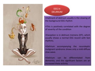 EEG in
DELIRIUM
•Hallmark of delirium usually is the slowing of
the background EEG rhythm
•This is positively correlated with the degree
of severity of the condition
•Exception is in delirium tremens (DT), which
usually shows a normal EEG record with fast
rhythms.
•Delirium accompanying the neuroleptic
malignant syndrome shows only a mild diffuse
slow wave.
•Delirium can be differentiated from
dementia, and the significant factors are an
increased theta activity

 
