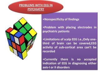 PROBLEMS WITH EEG IN
PSYCHIATRY
•Nonspecificity of findings
•Problem with placing electrodes in
psychiatric patients

•Limitations of scalp EEG i.e.,Only onethird of brain can be covered,EEG
activity of sub-cortical area can’t be
recorded
•Currently there is no accepted
indication of EEG in diagnosing either
axis-I or II disorders

 