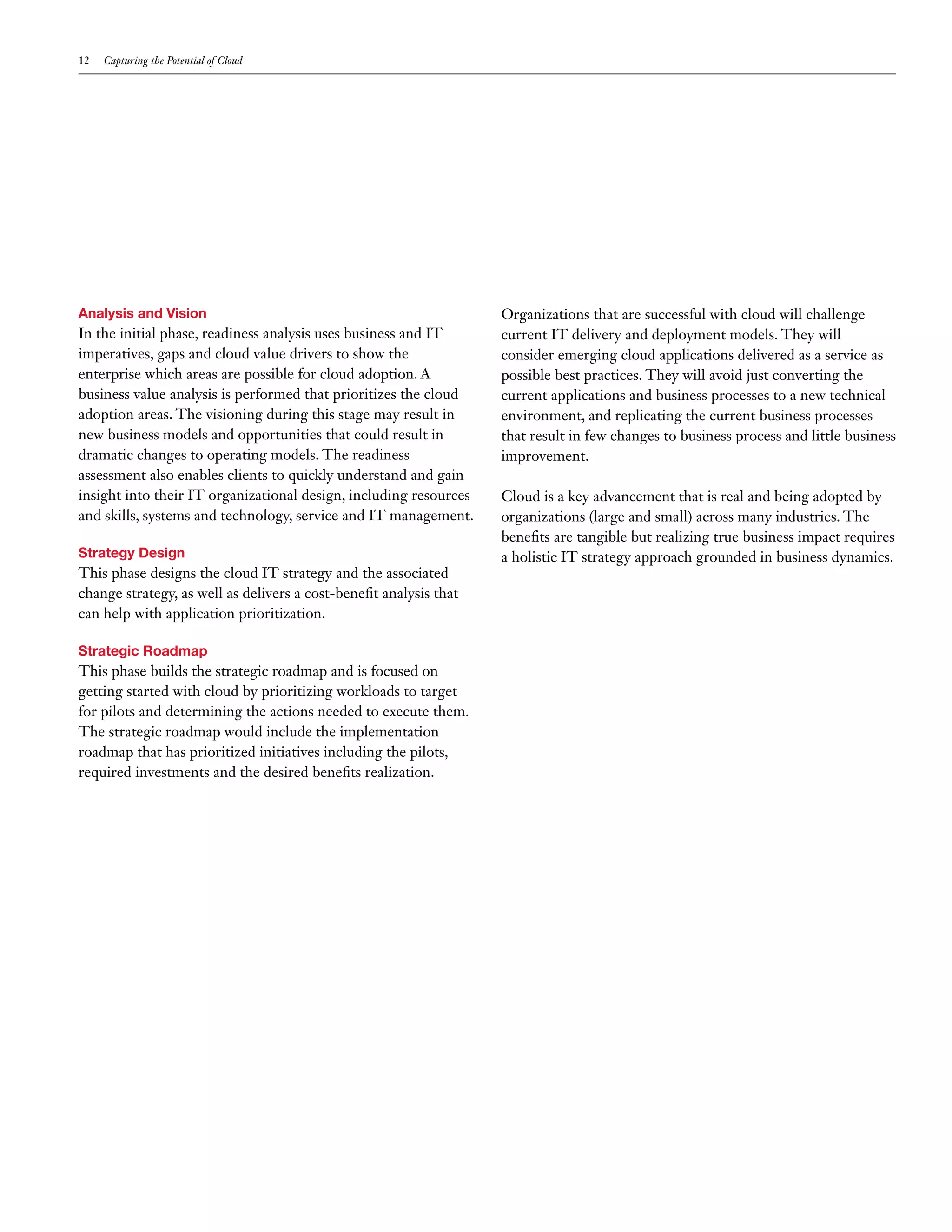 12   Capturing the Potential of Cloud




Analysis and Vision                                                 Organizations that are successful with cloud will challenge
In the initial phase, readiness analysis uses business and IT       current IT delivery and deployment models. They will
imperatives, gaps and cloud value drivers to show the               consider emerging cloud applications delivered as a service as
enterprise which areas are possible for cloud adoption. A           possible best practices. They will avoid just converting the
business value analysis is performed that prioritizes the cloud     current applications and business processes to a new technical
adoption areas. The visioning during this stage may result in       environment, and replicating the current business processes
new business models and opportunities that could result in          that result in few changes to business process and little business
dramatic changes to operating models. The readiness                 improvement.
assessment also enables clients to quickly understand and gain
insight into their IT organizational design, including resources    Cloud is a key advancement that is real and being adopted by
and skills, systems and technology, service and IT management.      organizations (large and small) across many industries. The
                                                                    benefits are tangible but realizing true business impact requires
Strategy Design                                                     a holistic IT strategy approach grounded in business dynamics.
This phase designs the cloud IT strategy and the associated
change strategy, as well as delivers a cost-benefit analysis that
can help with application prioritization.

Strategic Roadmap
This phase builds the strategic roadmap and is focused on
getting started with cloud by prioritizing workloads to target
for pilots and determining the actions needed to execute them.
The strategic roadmap would include the implementation
roadmap that has prioritized initiatives including the pilots,
required investments and the desired benefits realization.
 