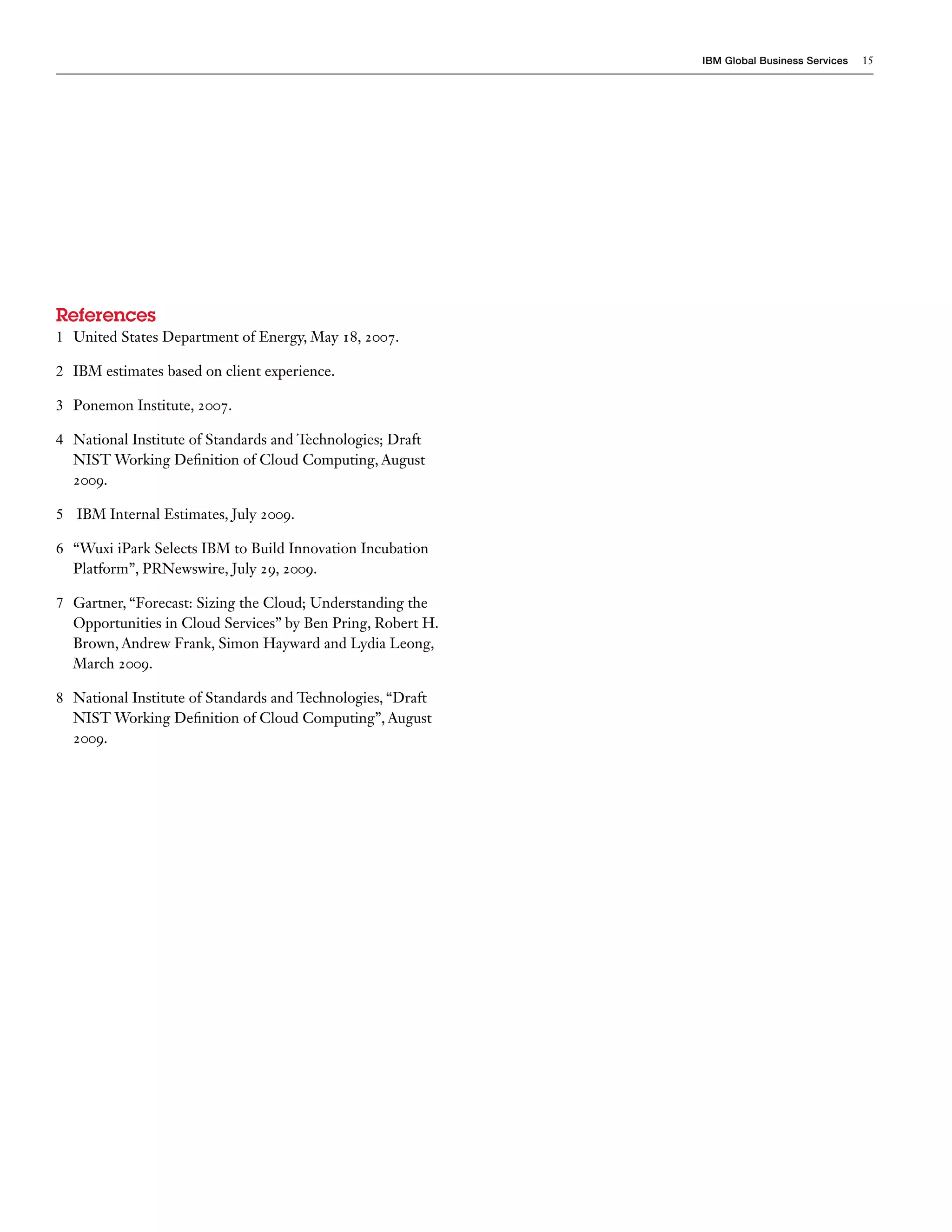 IBM Global Business Services   15




References
1 United States Department of Energy, May 18, 2007.

2 IBM estimates based on client experience.

3 Ponemon Institute, 2007.

4 National Institute of Standards and Technologies; Draft
  NIST Working Definition of Cloud Computing, August
  2009.

5 IBM Internal Estimates, July 2009.

6 “Wuxi iPark Selects IBM to Build Innovation Incubation
  Platform”, PRNewswire, July 29, 2009.

7 Gartner, “Forecast: Sizing the Cloud; Understanding the
  Opportunities in Cloud Services” by Ben Pring, Robert H.
  Brown, Andrew Frank, Simon Hayward and Lydia Leong,
  March 2009.

8 National Institute of Standards and Technologies, “Draft
  NIST Working Definition of Cloud Computing”, August
  2009.
 