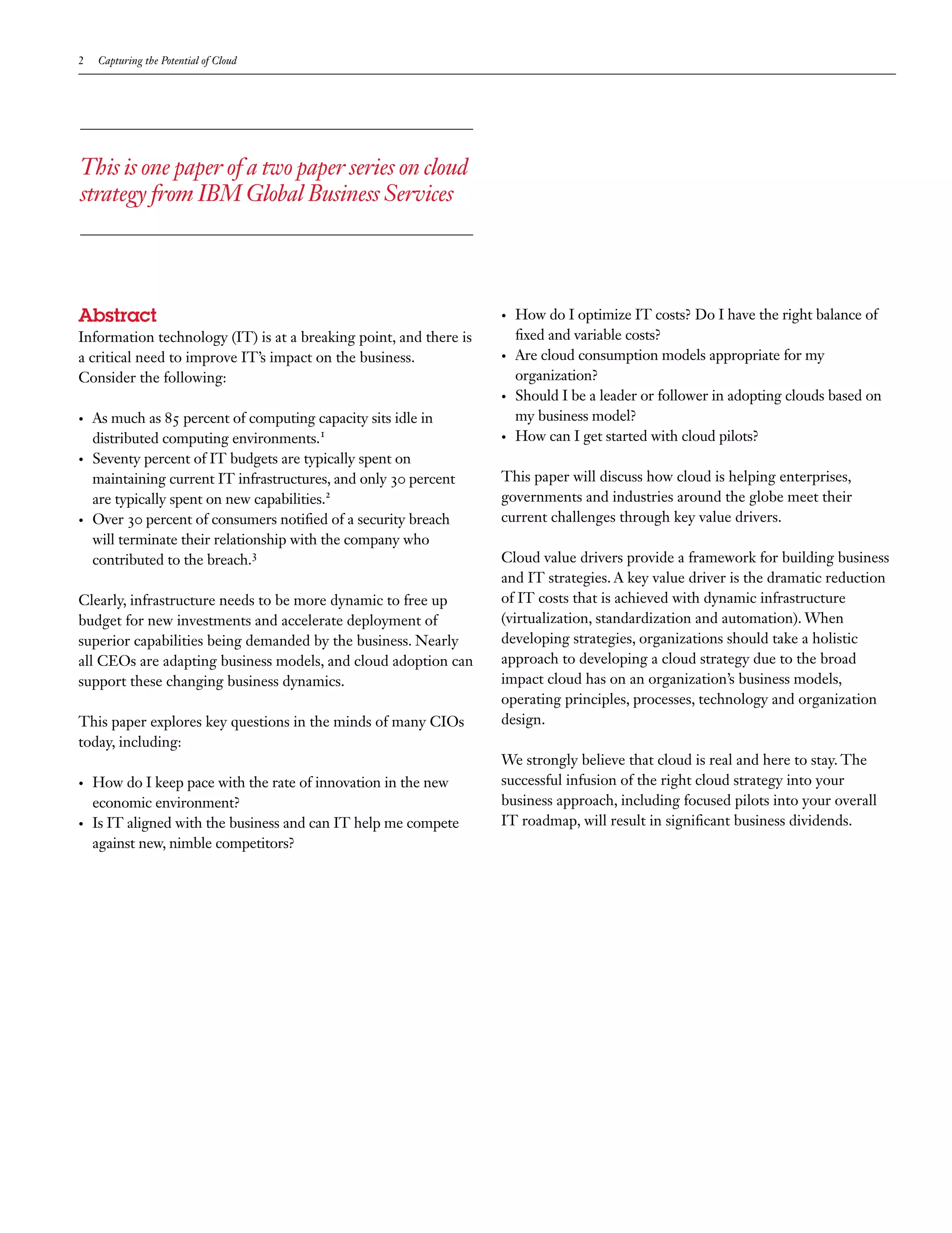 2    Capturing the Potential of Cloud




This is one paper of a two paper series on cloud
strategy from IBM Global Business Services




Abstract                                                           •	   How do I optimize IT costs? Do I have the right balance of
Information technology (IT) is at a breaking point, and there is        fixed and variable costs?
a critical need to improve IT’s impact on the business.            •	   Are cloud consumption models appropriate for my
Consider the following:                                                 organization?
                                                                   •	   Should I be a leader or follower in adopting clouds based on
•	   As much as 85 percent of computing capacity sits idle in           my business model?
     distributed computing environments.1                          •	   How can I get started with cloud pilots?
•	   Seventy percent of IT budgets are typically spent on
     maintaining current IT infrastructures, and only 30 percent   This paper will discuss how cloud is helping enterprises,
     are typically spent on new capabilities.2                     governments and industries around the globe meet their
•	   Over 30 percent of consumers notified of a security breach    current challenges through key value drivers.
     will terminate their relationship with the company who
     contributed to the breach.3                                   Cloud value drivers provide a framework for building business
                                                                   and IT strategies. A key value driver is the dramatic reduction
Clearly, infrastructure needs to be more dynamic to free up        of IT costs that is achieved with dynamic infrastructure
budget for new investments and accelerate deployment of            (virtualization, standardization and automation). When
superior capabilities being demanded by the business. Nearly       developing strategies, organizations should take a holistic
all CEOs are adapting business models, and cloud adoption can      approach to developing a cloud strategy due to the broad
support these changing business dynamics.                          impact cloud has on an organization’s business models,
                                                                   operating principles, processes, technology and organization
This paper explores key questions in the minds of many CIOs        design.
today, including:
                                                                   We strongly believe that cloud is real and here to stay. The
•	   How do I keep pace with the rate of innovation in the new     successful infusion of the right cloud strategy into your
     economic environment?                                         business approach, including focused pilots into your overall
•	   Is IT aligned with the business and can IT help me compete    IT roadmap, will result in significant business dividends.
     against new, nimble competitors?
 