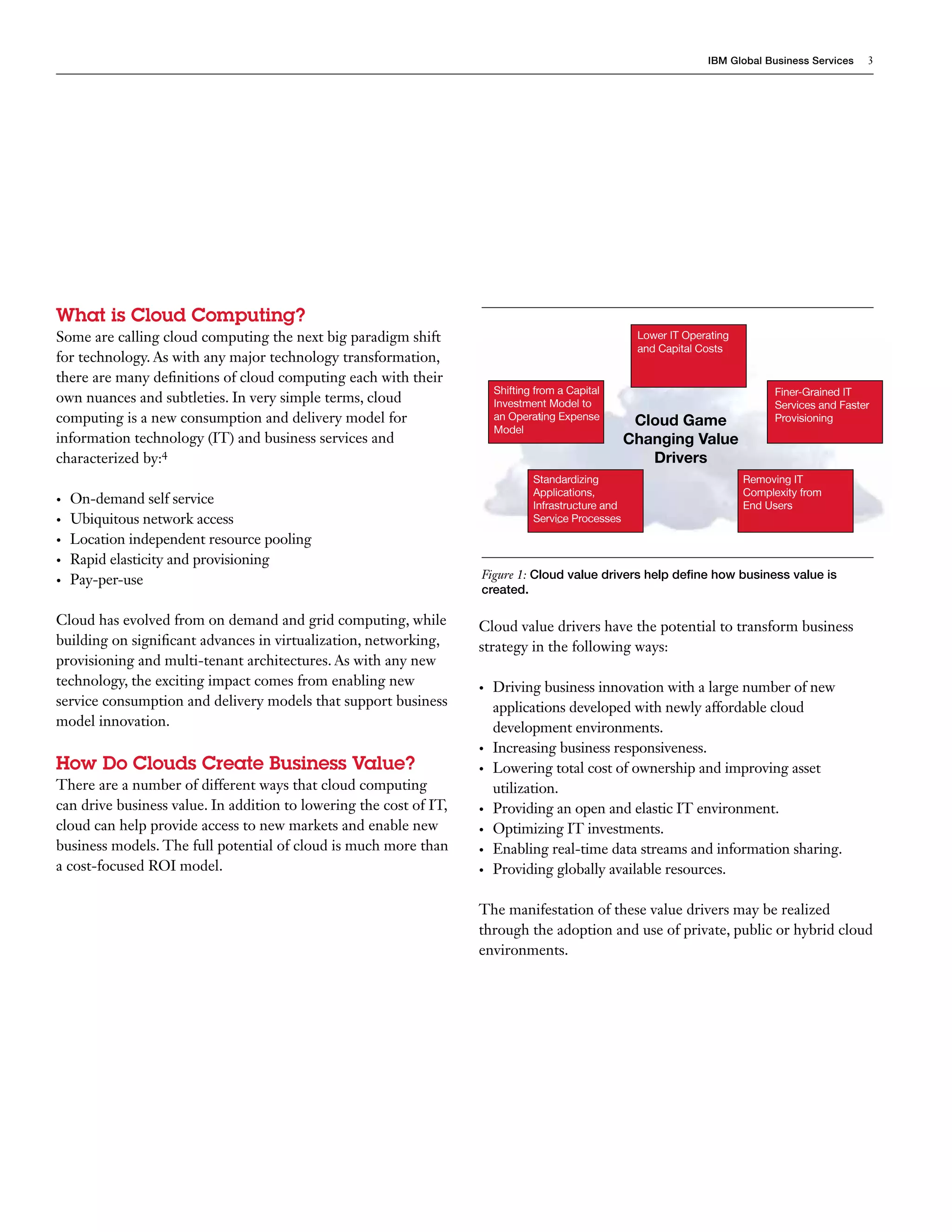 IBM Global Business Services    3




What is Cloud Computing?
Some are calling cloud computing the next big paradigm shift                                           Lower IT Operating
                                                                                                       and Capital Costs
for technology. As with any major technology transformation,
there are many definitions of cloud computing each with their
                                                                         Shifting from a Capital                                  Finer-Grained IT
own nuances and subtleties. In very simple terms, cloud                  Investment Model to                                      Services and Faster
computing is a new consumption and delivery model for                    an Operating Expense          Cloud Game                 Provisioning
                                                                         Model
information technology (IT) and business services and                                                 Changing Value
characterized by:4                                                                                       Drivers
                                                                                 Standardizing                              Removing IT
                                                                                 Applications,                              Complexity from
•	   On-demand self service                                                      Infrastructure and                         End Users
•	   Ubiquitous network access                                                   Service Processes
•	   Location independent resource pooling
•	   Rapid elasticity and provisioning
•	   Pay-per-use                                                    Figure 1: Cloud value drivers help define how business value is
                                                                    created.

Cloud has evolved from on demand and grid computing, while          Cloud value drivers have the potential to transform business
building on significant advances in virtualization, networking,     strategy in the following ways:
provisioning and multi-tenant architectures. As with any new
technology, the exciting impact comes from enabling new             •	   Driving business innovation with a large number of new
service consumption and delivery models that support business            applications developed with newly affordable cloud
model innovation.                                                        development environments.
                                                                    •	   Increasing business responsiveness.
How Do Clouds Create Business Value?                                •	   Lowering total cost of ownership and improving asset
There are a number of different ways that cloud computing                utilization.
can drive business value. In addition to lowering the cost of IT,   •	   Providing an open and elastic IT environment.
cloud can help provide access to new markets and enable new         •	   Optimizing IT investments.
business models. The full potential of cloud is much more than      •	   Enabling real-time data streams and information sharing.
a cost-focused ROI model.                                           •	   Providing globally available resources.

                                                                    The manifestation of these value drivers may be realized
                                                                    through the adoption and use of private, public or hybrid cloud
                                                                    environments.
 