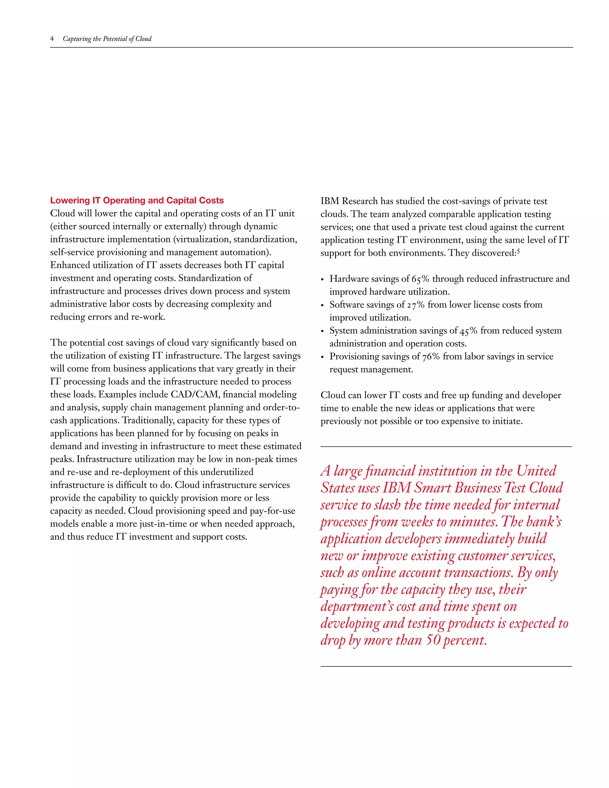 4   Capturing the Potential of Cloud




Lowering IT Operating and Capital Costs                              IBM Research has studied the cost-savings of private test
Cloud will lower the capital and operating costs of an IT unit       clouds. The team analyzed comparable application testing
(either sourced internally or externally) through dynamic            services; one that used a private test cloud against the current
infrastructure implementation (virtualization, standardization,      application testing IT environment, using the same level of IT
self-service provisioning and management automation).                support for both environments. They discovered:5
Enhanced utilization of IT assets decreases both IT capital
investment and operating costs. Standardization of                   •	   Hardware savings of 65% through reduced infrastructure and
infrastructure and processes drives down process and system               improved hardware utilization.
administrative labor costs by decreasing complexity and              •	   Software savings of 27% from lower license costs from
reducing errors and re-work.                                              improved utilization.
                                                                     •	   System administration savings of 45% from reduced system
The potential cost savings of cloud vary significantly based on           administration and operation costs.
the utilization of existing IT infrastructure. The largest savings   •	   Provisioning savings of 76% from labor savings in service
will come from business applications that vary greatly in their           request management.
IT processing loads and the infrastructure needed to process
these loads. Examples include CAD/CAM, financial modeling            Cloud can lower IT costs and free up funding and developer
and analysis, supply chain management planning and order-to-         time to enable the new ideas or applications that were
cash applications. Traditionally, capacity for these types of        previously not possible or too expensive to initiate.
applications has been planned for by focusing on peaks in
demand and investing in infrastructure to meet these estimated
peaks. Infrastructure utilization may be low in non-peak times
and re-use and re-deployment of this underutilized                   A large financial institution in the United
infrastructure is difficult to do. Cloud infrastructure services     States uses IBM Smart Business Test Cloud
provide the capability to quickly provision more or less
capacity as needed. Cloud provisioning speed and pay-for-use         service to slash the time needed for internal
models enable a more just-in-time or when needed approach,           processes from weeks to minutes. The bank’s
and thus reduce IT investment and support costs.                     application developers immediately build
                                                                     new or improve existing customer services,
                                                                     such as online account transactions. By only
                                                                     paying for the capacity they use, their
                                                                     department’s cost and time spent on
                                                                     developing and testing products is expected to
                                                                     drop by more than 50 percent.
 