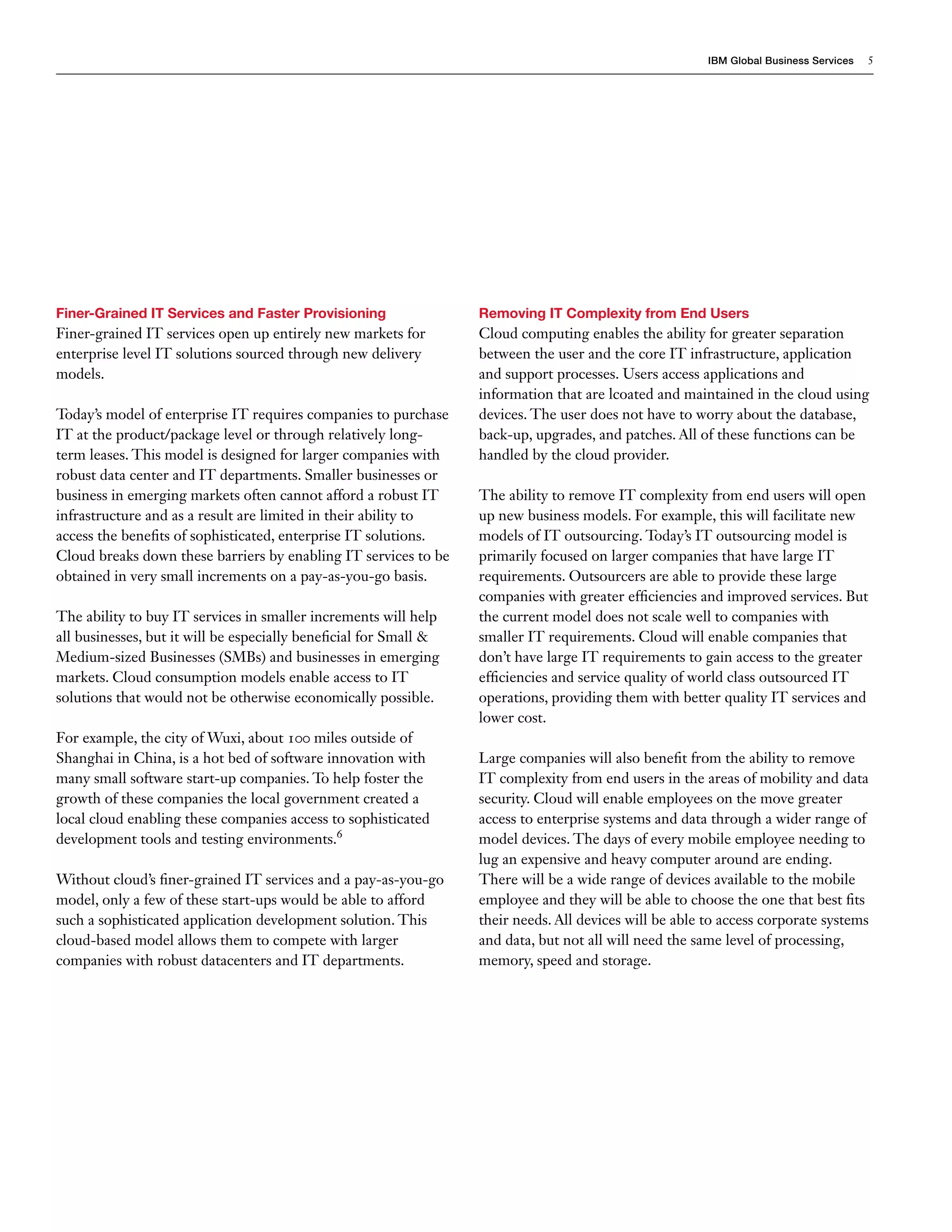 IBM Global Business Services   5




Finer-Grained IT Services and Faster Provisioning                  Removing IT Complexity from End Users
Finer-grained IT services open up entirely new markets for         Cloud computing enables the ability for greater separation
enterprise level IT solutions sourced through new delivery         between the user and the core IT infrastructure, application
models.                                                            and support processes. Users access applications and
                                                                   information that are lcoated and maintained in the cloud using
Today’s model of enterprise IT requires companies to purchase      devices. The user does not have to worry about the database,
IT at the product/package level or through relatively long-        back-up, upgrades, and patches. All of these functions can be
term leases. This model is designed for larger companies with      handled by the cloud provider.
robust data center and IT departments. Smaller businesses or
business in emerging markets often cannot afford a robust IT       The ability to remove IT complexity from end users will open
infrastructure and as a result are limited in their ability to     up new business models. For example, this will facilitate new
access the benefits of sophisticated, enterprise IT solutions.     models of IT outsourcing. Today’s IT outsourcing model is
Cloud breaks down these barriers by enabling IT services to be     primarily focused on larger companies that have large IT
obtained in very small increments on a pay-as-you-go basis.        requirements. Outsourcers are able to provide these large
                                                                   companies with greater efficiencies and improved services. But
The ability to buy IT services in smaller increments will help     the current model does not scale well to companies with
all businesses, but it will be especially beneficial for Small &   smaller IT requirements. Cloud will enable companies that
Medium-sized Businesses (SMBs) and businesses in emerging          don’t have large IT requirements to gain access to the greater
markets. Cloud consumption models enable access to IT              efficiencies and service quality of world class outsourced IT
solutions that would not be otherwise economically possible.       operations, providing them with better quality IT services and
                                                                   lower cost.
For example, the city of Wuxi, about 100 miles outside of
Shanghai in China, is a hot bed of software innovation with        Large companies will also benefit from the ability to remove
many small software start-up companies. To help foster the         IT complexity from end users in the areas of mobility and data
growth of these companies the local government created a           security. Cloud will enable employees on the move greater
local cloud enabling these companies access to sophisticated       access to enterprise systems and data through a wider range of
development tools and testing environments.6                       model devices. The days of every mobile employee needing to
                                                                   lug an expensive and heavy computer around are ending.
Without cloud’s finer-grained IT services and a pay-as-you-go      There will be a wide range of devices available to the mobile
model, only a few of these start-ups would be able to afford       employee and they will be able to choose the one that best fits
such a sophisticated application development solution. This        their needs. All devices will be able to access corporate systems
cloud-based model allows them to compete with larger               and data, but not all will need the same level of processing,
companies with robust datacenters and IT departments.              memory, speed and storage.
 