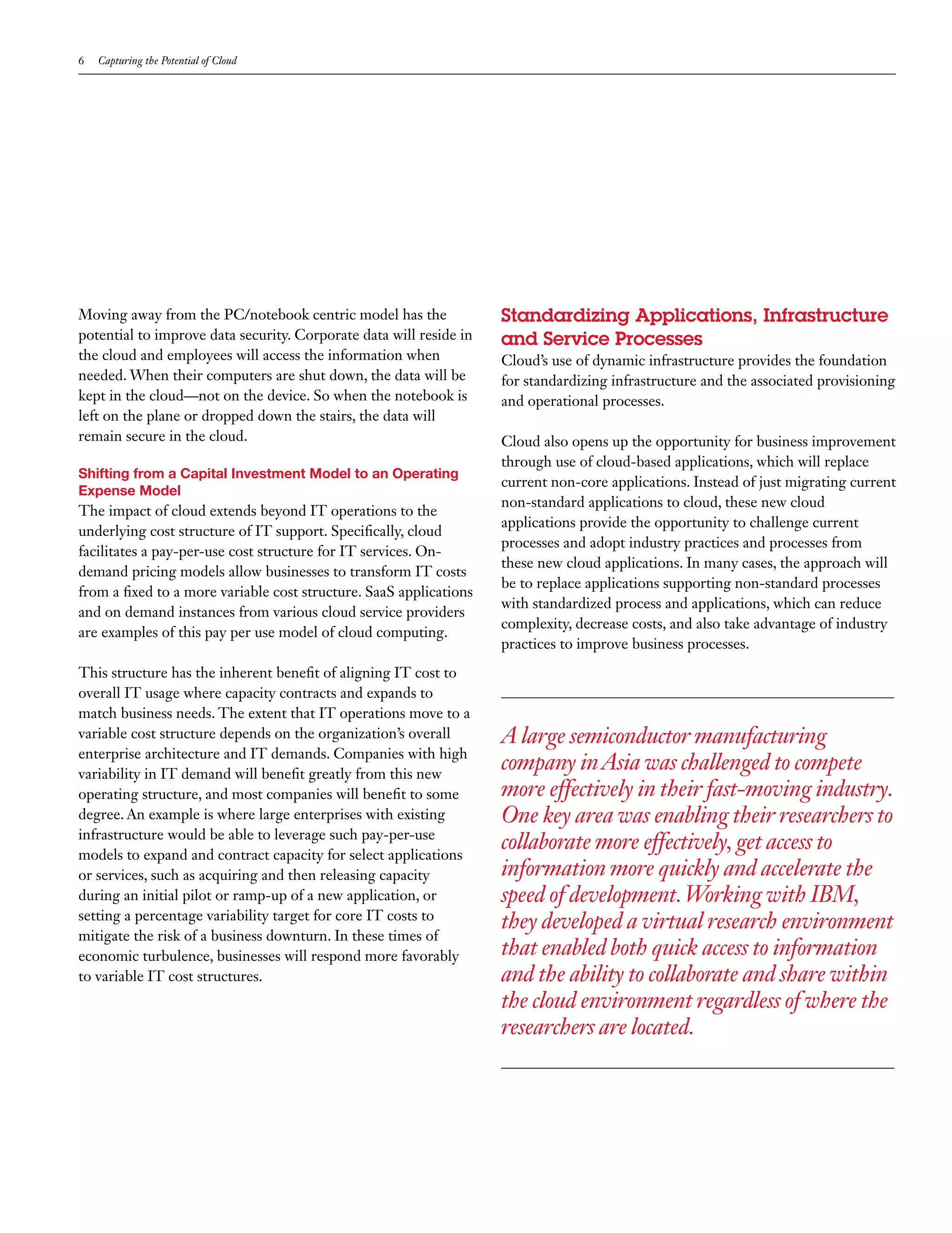 6   Capturing the Potential of Cloud




Moving away from the PC/notebook centric model has the              Standardizing Applications, Infrastructure
potential to improve data security. Corporate data will reside in   and Service Processes
the cloud and employees will access the information when            Cloud’s use of dynamic infrastructure provides the foundation
needed. When their computers are shut down, the data will be        for standardizing infrastructure and the associated provisioning
kept in the cloud—not on the device. So when the notebook is        and operational processes.
left on the plane or dropped down the stairs, the data will
remain secure in the cloud.                                         Cloud also opens up the opportunity for business improvement
                                                                    through use of cloud-based applications, which will replace
Shifting from a Capital Investment Model to an Operating
                                                                    current non-core applications. Instead of just migrating current
Expense Model
                                                                    non-standard applications to cloud, these new cloud
The impact of cloud extends beyond IT operations to the
                                                                    applications provide the opportunity to challenge current
underlying cost structure of IT support. Specifically, cloud
                                                                    processes and adopt industry practices and processes from
facilitates a pay-per-use cost structure for IT services. On-
                                                                    these new cloud applications. In many cases, the approach will
demand pricing models allow businesses to transform IT costs
                                                                    be to replace applications supporting non-standard processes
from a fixed to a more variable cost structure. SaaS applications
                                                                    with standardized process and applications, which can reduce
and on demand instances from various cloud service providers
                                                                    complexity, decrease costs, and also take advantage of industry
are examples of this pay per use model of cloud computing.
                                                                    practices to improve business processes.
This structure has the inherent benefit of aligning IT cost to
overall IT usage where capacity contracts and expands to
match business needs. The extent that IT operations move to a
variable cost structure depends on the organization’s overall       A large semiconductor manufacturing
enterprise architecture and IT demands. Companies with high
variability in IT demand will benefit greatly from this new
                                                                    company in Asia was challenged to compete
operating structure, and most companies will benefit to some        more effectively in their fast-moving industry.
degree. An example is where large enterprises with existing         One key area was enabling their researchers to
infrastructure would be able to leverage such pay-per-use
models to expand and contract capacity for select applications
                                                                    collaborate more effectively, get access to
or services, such as acquiring and then releasing capacity          information more quickly and accelerate the
during an initial pilot or ramp-up of a new application, or         speed of development. Working with IBM,
setting a percentage variability target for core IT costs to
                                                                    they developed a virtual research environment
mitigate the risk of a business downturn. In these times of
economic turbulence, businesses will respond more favorably         that enabled both quick access to information
to variable IT cost structures.                                     and the ability to collaborate and share within
                                                                    the cloud environment regardless of where the
                                                                    researchers are located.
 
