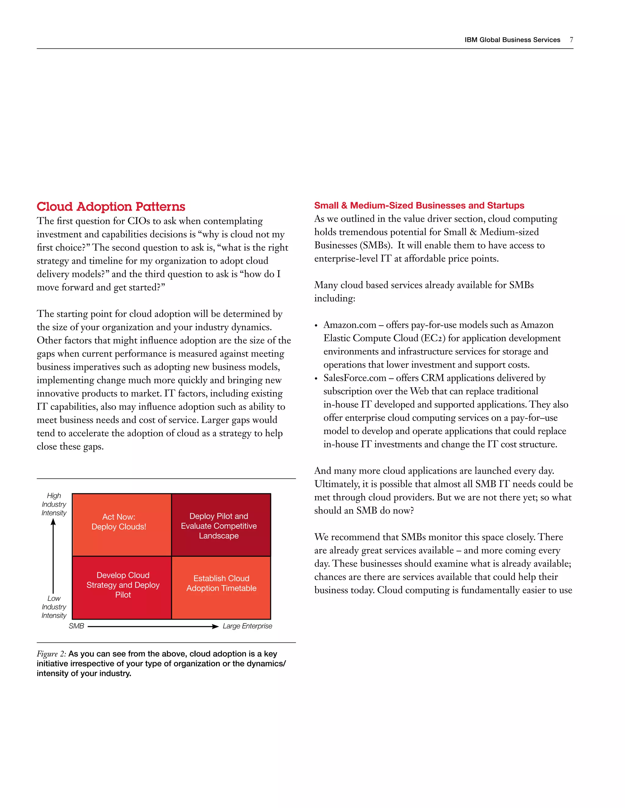IBM Global Business Services   7




Cloud Adoption Patterns                                                 Small & Medium-Sized Businesses and Startups
The first question for CIOs to ask when contemplating                   As we outlined in the value driver section, cloud computing
investment and capabilities decisions is “why is cloud not my           holds tremendous potential for Small & Medium-sized
first choice?” The second question to ask is, “what is the right        Businesses (SMBs). It will enable them to have access to
strategy and timeline for my organization to adopt cloud                enterprise-level IT at affordable price points.
delivery models?” and the third question to ask is “how do I
move forward and get started?”                                          Many cloud based services already available for SMBs
                                                                        including:
The starting point for cloud adoption will be determined by
the size of your organization and your industry dynamics.               •	   Amazon.com – offers pay-for-use models such as Amazon
Other factors that might influence adoption are the size of the              Elastic Compute Cloud (EC2) for application development
gaps when current performance is measured against meeting                    environments and infrastructure services for storage and
business imperatives such as adopting new business models,                   operations that lower investment and support costs.
implementing change much more quickly and bringing new                  •	   SalesForce.com – offers CRM applications delivered by
innovative products to market. IT factors, including existing                subscription over the Web that can replace traditional
IT capabilities, also may influence adoption such as ability to              in-house IT developed and supported applications. They also
meet business needs and cost of service. Larger gaps would                   offer enterprise cloud computing services on a pay-for–use
tend to accelerate the adoption of cloud as a strategy to help               model to develop and operate applications that could replace
close these gaps.                                                            in-house IT investments and change the IT cost structure.

                                                                        And many more cloud applications are launched every day.
                                                                        Ultimately, it is possible that almost all SMB IT needs could be
   High                                                                 met through cloud providers. But we are not there yet; so what
 Industry
 Intensity                                                              should an SMB do now?
                      Act Now:             Deploy Pilot and
                    Deploy Clouds!       Evaluate Competitive
                                              Landscape                 We recommend that SMBs monitor this space closely. There
                                                                        are already great services available – and more coming every
                                                                        day. These businesses should examine what is already available;
                      Develop Cloud        Establish Cloud              chances are there are services available that could help their
                   Strategy and Deploy    Adoption Timetable
                           Pilot
                                                                        business today. Cloud computing is fundamentally easier to use
   Low
 Industry
 Intensity
             SMB                                    Large Enterprise


Figure 2: As you can see from the above, cloud adoption is a key
initiative irrespective of your type of organization or the dynamics/
intensity of your industry.
 