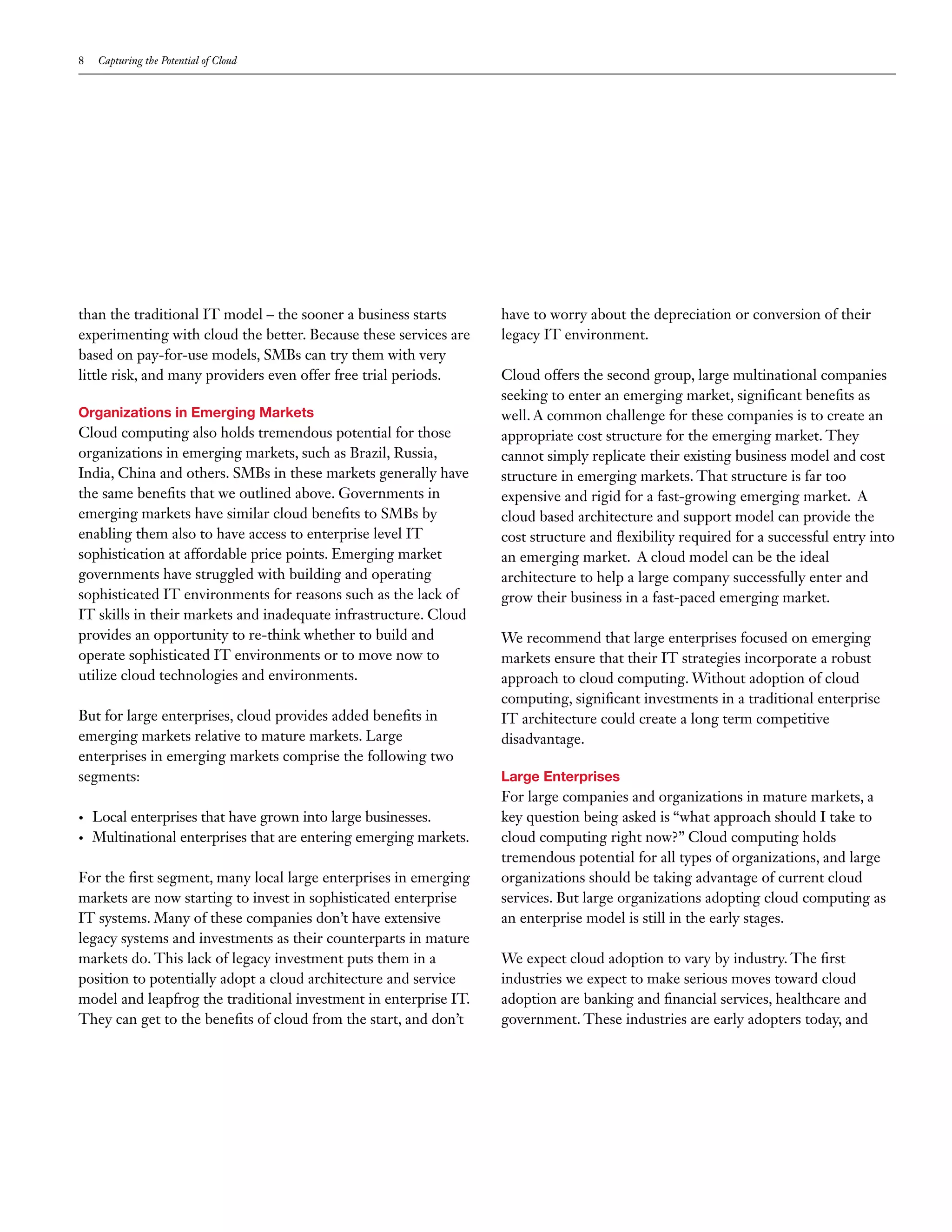 8    Capturing the Potential of Cloud




than the traditional IT model – the sooner a business starts         have to worry about the depreciation or conversion of their
experimenting with cloud the better. Because these services are      legacy IT environment.
based on pay-for-use models, SMBs can try them with very
little risk, and many providers even offer free trial periods.       Cloud offers the second group, large multinational companies
                                                                     seeking to enter an emerging market, significant benefits as
Organizations in Emerging Markets                                    well. A common challenge for these companies is to create an
Cloud computing also holds tremendous potential for those            appropriate cost structure for the emerging market. They
organizations in emerging markets, such as Brazil, Russia,           cannot simply replicate their existing business model and cost
India, China and others. SMBs in these markets generally have        structure in emerging markets. That structure is far too
the same benefits that we outlined above. Governments in             expensive and rigid for a fast-growing emerging market. A
emerging markets have similar cloud benefits to SMBs by              cloud based architecture and support model can provide the
enabling them also to have access to enterprise level IT             cost structure and flexibility required for a successful entry into
sophistication at affordable price points. Emerging market           an emerging market. A cloud model can be the ideal
governments have struggled with building and operating               architecture to help a large company successfully enter and
sophisticated IT environments for reasons such as the lack of        grow their business in a fast-paced emerging market.
IT skills in their markets and inadequate infrastructure. Cloud
provides an opportunity to re-think whether to build and             We recommend that large enterprises focused on emerging
operate sophisticated IT environments or to move now to              markets ensure that their IT strategies incorporate a robust
utilize cloud technologies and environments.                         approach to cloud computing. Without adoption of cloud
                                                                     computing, significant investments in a traditional enterprise
But for large enterprises, cloud provides added benefits in          IT architecture could create a long term competitive
emerging markets relative to mature markets. Large                   disadvantage.
enterprises in emerging markets comprise the following two
segments:                                                            Large Enterprises
                                                                     For large companies and organizations in mature markets, a
•	   Local enterprises that have grown into large businesses.        key question being asked is “what approach should I take to
•	   Multinational enterprises that are entering emerging markets.   cloud computing right now?” Cloud computing holds
                                                                     tremendous potential for all types of organizations, and large
For the first segment, many local large enterprises in emerging      organizations should be taking advantage of current cloud
markets are now starting to invest in sophisticated enterprise       services. But large organizations adopting cloud computing as
IT systems. Many of these companies don’t have extensive             an enterprise model is still in the early stages.
legacy systems and investments as their counterparts in mature
markets do. This lack of legacy investment puts them in a            We expect cloud adoption to vary by industry. The first
position to potentially adopt a cloud architecture and service       industries we expect to make serious moves toward cloud
model and leapfrog the traditional investment in enterprise IT.      adoption are banking and financial services, healthcare and
They can get to the benefits of cloud from the start, and don’t      government. These industries are early adopters today, and
 
