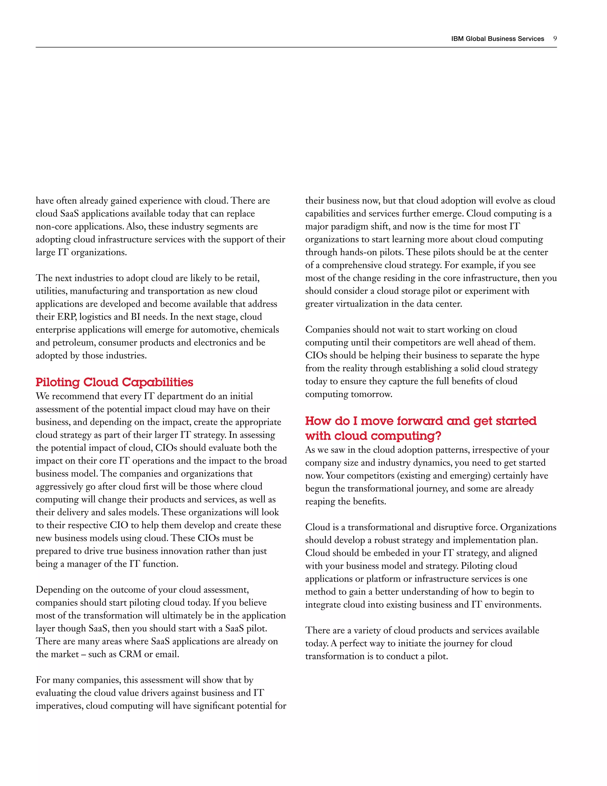 IBM Global Business Services   9




have often already gained experience with cloud. There are         their business now, but that cloud adoption will evolve as cloud
cloud SaaS applications available today that can replace           capabilities and services further emerge. Cloud computing is a
non-core applications. Also, these industry segments are           major paradigm shift, and now is the time for most IT
adopting cloud infrastructure services with the support of their   organizations to start learning more about cloud computing
large IT organizations.                                            through hands-on pilots. These pilots should be at the center
                                                                   of a comprehensive cloud strategy. For example, if you see
The next industries to adopt cloud are likely to be retail,        most of the change residing in the core infrastructure, then you
utilities, manufacturing and transportation as new cloud           should consider a cloud storage pilot or experiment with
applications are developed and become available that address       greater virtualization in the data center.
their ERP, logistics and BI needs. In the next stage, cloud
enterprise applications will emerge for automotive, chemicals      Companies should not wait to start working on cloud
and petroleum, consumer products and electronics and be            computing until their competitors are well ahead of them.
adopted by those industries.                                       CIOs should be helping their business to separate the hype
                                                                   from the reality through establishing a solid cloud strategy
Piloting Cloud Capabilities                                        today to ensure they capture the full benefits of cloud
We recommend that every IT department do an initial                computing tomorrow.
assessment of the potential impact cloud may have on their
business, and depending on the impact, create the appropriate      How do I move forward and get started
cloud strategy as part of their larger IT strategy. In assessing   with cloud computing?
the potential impact of cloud, CIOs should evaluate both the       As we saw in the cloud adoption patterns, irrespective of your
impact on their core IT operations and the impact to the broad     company size and industry dynamics, you need to get started
business model. The companies and organizations that               now. Your competitors (existing and emerging) certainly have
aggressively go after cloud first will be those where cloud        begun the transformational journey, and some are already
computing will change their products and services, as well as      reaping the benefits.
their delivery and sales models. These organizations will look
to their respective CIO to help them develop and create these      Cloud is a transformational and disruptive force. Organizations
new business models using cloud. These CIOs must be                should develop a robust strategy and implementation plan.
prepared to drive true business innovation rather than just        Cloud should be embeded in your IT strategy, and aligned
being a manager of the IT function.                                with your business model and strategy. Piloting cloud
                                                                   applications or platform or infrastructure services is one
Depending on the outcome of your cloud assessment,                 method to gain a better understanding of how to begin to
companies should start piloting cloud today. If you believe        integrate cloud into existing business and IT environments.
most of the transformation will ultimately be in the application
layer though SaaS, then you should start with a SaaS pilot.        There are a variety of cloud products and services available
There are many areas where SaaS applications are already on        today. A perfect way to initiate the journey for cloud
the market – such as CRM or email.                                 transformation is to conduct a pilot.

For many companies, this assessment will show that by
evaluating the cloud value drivers against business and IT
imperatives, cloud computing will have significant potential for
 