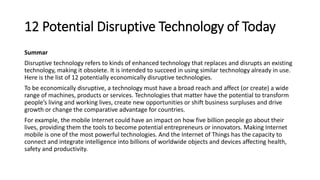 12 Potential Disruptive Technology of Today
Summar
Disruptive technology refers to kinds of enhanced technology that replaces and disrupts an existing
technology, making it obsolete. It is intended to succeed in using similar technology already in use.
Here is the list of 12 potentially economically disruptive technologies.
To be economically disruptive, a technology must have a broad reach and affect (or create) a wide
range of machines, products or services. Technologies that matter have the potential to transform
people’s living and working lives, create new opportunities or shift business surpluses and drive
growth or change the comparative advantage for countries.
For example, the mobile Internet could have an impact on how five billion people go about their
lives, providing them the tools to become potential entrepreneurs or innovators. Making Internet
mobile is one of the most powerful technologies. And the Internet of Things has the capacity to
connect and integrate intelligence into billions of worldwide objects and devices affecting health,
safety and productivity.
 