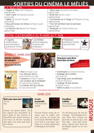 sOrtIEs DU CINéMA LE MéLIès
 LA SéLECTION
• Angèle et Tony d’ Alix Delaporte                          • Black Swan de Darren Aronofsky
à partir du 2 mars                                         jusqu’ au 15 mars
• Avant l’aube de Raphaël Jacoulot                         • Route Irish de Ken Loach
du 2 au 15 mars                                            à partir du 16 mars
• Fighter de David O. Russell                              • Les Femmes du 6e étage de Philippe Le Guay
du 9 au 22 mars                                            à partir du 24 mars
• Nous, princesses de Clèves de Régis Sauder               • True Grit de Ethan Coen et Joel Coen
du 9 au 22 mars                                            jusqu’ au 29 mars
• Le Discours d’un roi de Tom Hooper                       • Boxing Jim de Frederick Wiseman
jusqu’ au 15 mars                                          à partir du 30 mars

FESTIVAL CULTURAMéRICA DU 19 MARS AU 1er AVRIL
 • Gigante           • Les héritiers          • Revolucion
  d’ Adrian Biniez                 de Genis Polgovsky                             de Mariana Chenillo
  avant première et                rencontre avec                                 avant première
  ouverture le 19 mars             le réalisateur


SAMEDI 1er MARS 20H                                                       film mexicain séance unique
Soirée cinéma                                                             Cinq jours sans Nora
et concert                                                                Cinco dias sin Nora
avec la chanteuse
Maria Inés OCHOA                                                                                Tarif concert+film : 18 €
                                                                                            16 € (adhérents Méliès, étudiants, chômeurs)


                    • Abel de Diego Luna                               • Enamorada de Emilio Fernandez
                    • Los Abrazos del rio                              • Nostalgie de la lumière
                    de Nicolás Rincón Gille                            de P. Guzmán
                    • Carancho de Pablo Trapero                        • Sale temps pour les pêcheurs
                    • Les Couleurs de la montagne                      de Alvaro Brechner
                    de Carlos César Arbeláez                           • Santiago 7, Post Mortem
                    • Le Dernier été de la Boyita                      de Pablo Larrain
                    de Julia Solomonoff                                • Même la pluie de Icíar Bollaín
                                          http://festival.cultamerica.free.fr/

                                          MARS 2011
Both ways open jaws                  Je suis                                     Goodbye
                                                                                                                                    MUsIQUE
The Do                               au paradis                                  Lullaby
Pop                                  Thomas Fersen                               Avril Lavigne
                                     Variété                                     Pop Rock (CD/DVD)

Artistes de grand talent, The
Do signent leur deuxième al-         Thomas Fersen tente de re-                  On dit beaucoup de mal du
bum après le très reconnu A          nouer avec le public qu’il                  mariage technologie/musi-
Mouthful. Sans doute retrouve-       avait conquis du temps de                   que. Mais Avril Lavigne est
rons-nous un de leur nouveau         la musique d’Amélie Poulain.                pourtant la preuve que c’est
titre dans une autre pub pour        C’est tout le mal qu’on sou-                très utile… pour faire croire
des cahiers.                         haite à un artiste talentueux               qu’on chante juste. Seuls les
                                     et allergique à la facilité.                privilégiés l’ayant vu en Live
                                                                                 savent.
                                                                                                                                           11
 