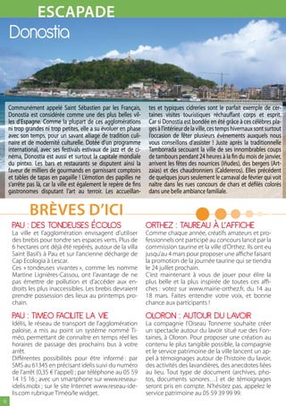 EsCAPADE
                    MODE
     Donostia


     Communément appelé Saint Sébastien par les Français,             tes et typiques cidreries sont le parfait exemple de cer-
     Donostia est considérée comme une des plus belles vil-           taines visites touristiques réchauffant corps et esprit.
     les d’Espagne. Comme la plupart de ces agglomérations            Car si Donostia est bondée en été grâce à ces célèbres pla-
     ni trop grandes ni trop petites, elle a su évoluer en phase      ges à l’intérieur de la ville, ces temps hivernaux sont surtout
     avec son temps, pour un savant alliage de tradition culi-        l’occasion de fêter plusieurs évènements auxquels nous
     naire et de modernité culturelle. Dotée d’un programme           vous conseillons d’assister ! Juste après la traditionnelle
     international, avec ses festivals estivaux de jazz et de ci-     Tamborrada secouant la ville de ses innombrables coups
     néma, Donostia est aussi et surtout la capitale mondiale         de tambours pendant 24 heures à la fin du mois de janvier,
     du pintxo. Les bars et restaurants se disputent ainsi la         arrivent les fêtes des nourrices (Iñudes), des bergers (Art-
     faveur de milliers de gourmands en garnissant comptoirs          zaias) et des chaudronniers (Caldereros). Elles précédent
     et tables de tapas en pagaille ! L’émotion des papilles ne       de quelques jours seulement le carnaval de février qui voit
     s’arrête pas là, car la ville est également le repère de fins    naître dans les rues concours de chars et défilés colorés
     gastronomes disputant l’art au terroir. Les accueillan-          dans une belle ambiance familiale.


              BrèvEs D’ICI
      PAU : DES TONDEUSES éCOLOS                                     ORTHEZ : TAUREAU À L’AFFICHE
      La ville et l’agglomération envisagent d’utiliser              Comme chaque année, créatifs amateurs et pro-
      des brebis pour tondre ses espaces verts. Plus de              fessionnels ont participé au concours lancé par la
      6 hectares ont déjà été repérés, autour de la villa            commission taurine et la ville d’Orthez. Ils ont eu
      Saint Basil’s à Pau et sur l’ancienne décharge de              jusqu’au 4 mars pour proposer une affiche faisant
      Cap Ecologia à Lescar.                                         la promotion de la journée taurine qui se tiendra
      Ces « tondeuses vivantes », comme les nomme                    le 24 juillet prochain.
      Martine Lignières-Cassou, ont l’avantage de ne                 C’est maintenant à vous de jouer pour élire la
      pas émettre de pollution et d’accéder aux en-                  plus belle et la plus inspirée de toutes ces affi-
      droits les plus inaccessibles. Les brebis devraient            ches : votez sur www.mairie-orthez.fr, du 14 au
      prendre possession des lieux au printemps pro-                 18 mars. Faites entendre votre voix, et bonne
      chain.                                                         chance aux participants !

      PAU : TIMEO FACILITE LA VIE                                    OLORON : AUTOUR DU LAVOIR
      Idélis, le réseau de transport de l’agglomération              La compagnie l’Oiseau Tonnerre souhaite créer
      paloise, a mis au point un système nommé Ti-                   un spectacle autour du lavoir situé rue des Fon-
      méo, permettant de connaître en temps réel les                 taines, à Oloron. Pour proposer une création au
      horaires de passage des prochains bus à votre                  contenu le plus tangible possible, la compagnie
      arrêt.                                                         et le service patrimoine de la ville lancent un ap-
      Différentes possibilités pour être informé : par               pel à témoignages autour de l’histoire du lavoir,
      SMS au 61345 en précisant idelis suivi du numéro               des activités des lavandières, des anecdotes liées
      de l’arrêt (0,35 € l’appel) ; par téléphone au 05 59           au lieu. Tout type de document (archives, pho-
      14 15 16 ; avec un smartphone sur www.reseau-                  tos, documents sonores…) et de témoignages
      idelis.mobi ; sur le site Internet www.reseau-ide-             seront pris en compte. N’hésitez pas, appelez le
      lis.com rubrique Timéo/le widget.                              service patrimoine au 05 59 39 99 99.
12
 