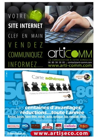 VOTRE
SITE INTERNET
CLEF EN MAIN
V E N D E Z
COMMUNIQUEZ
INFORMEZ...                           06 80 58 58 85 • contact@arti-comm.com
                                      www.arti-comm.com




       Des centaines d’avantages,
      de réductions…toute l’année
Restos, loisirs, bien-être, mode, auto, optique, bio, meuble, déco …
                        Quelques enseignes partenaires


Et bien d’autres sur…   w w w.ar tiseco.com
 