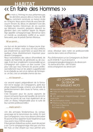 HABItAt
     « En faire des Hommes »
     C
            e mois-ci, Artimag ne vous présentera pas
            les dernières astuces déco à moins de 30€
            ou comment construire sa maison écolo
     en 10 leçons. Nous avons choisi de vous faire dé-
     couvrir l’envers du décor, en abordant l’une des
     multiples facettes méconnues de ces ouvriers
     qui bâtissent, couvrent, peignent, réparent ou
     plantent dans une tradition datant du Moyen
     Âge appelée compagnonnage. Bienvenue dans
     un monde au vocabulaire codifié et au savoir-
     faire avéré, avec le prévôt Damien Moiroux.

       Ni se servir…
     «Le but est de permettre à chaque jeune d’ap-
     prendre un métier : mais nous ne nous arrêtons
     pas simplement au savoir-faire. Le savoir-être est        cesse, d’évoluer dans notre vie professionnelle
     quelque chose d’extrêmement important pour                comme dans notre vie d’Homme.»
     devenir Compagnon.
     Nous transmettons des valeurs d’honnêteté, de             Plus d’informations sur Les Compagnons du Devoir
     respect, de fraternité, de générosité ou de cou-          au 05 59 06 96 71 ou en écrivant à
     rage. Il est tout simplement inconcevable qu’un           compagnonspau@compagnons-du-devoir.com
     Compagnon soit « juste » un bon ouvrier. C’est            16, avenue de la Paix – 64110 Gelos
     pour cela que nous formons les jeunes profes-             www.compagnons-du-devoir.com
     sionnellement tout en les aidant à appréhender
     la vie d’adulte au sein et en dehors de l’entrepri-
     se : en fait, c’est un véritable chemin de vie.»

       … ni s’asservir …
                                                                          LES COMPAGNONS
     «Le second aspect prépondérant de la forma-                              DU DEVOIR
     tion est le voyage. Les Compagnons, après leur                      EN QUELQUES MOTS
                                                                  •
     phase d’apprentissage, entame une période de

                                                                  •
     perfectionnement dans toute la France, voire à                 Association loi 1901 à but non lucratif
     l’étranger.                                                    4 sites en Aquitaine pour 25 métiers dif-

                                                                  •
     C’est l’occasion pour les jeunes aspirants de                férents
     s’ouvrir à d’autres façons de travailler, de s’enrichir          Un parcours d’apprentissage moyen

                                                                  •
     à tous les points de vue mais également de se                dure 6 ans

                                                                  •
     créer un réseau indispensable pour la suite de                 Une formation mixte
     leur carrière professionnelle.»                                Présence au Forum de l’apprentissage
                                                                     le 3 mars à Bayonne
       … mais servir »                                               le 9 mars à Pau

     «Un des principes fondamentaux du compa-
     gnonnage est la transmission du métier. En tant
     que Compagnons, nous nous devons d’encadrer
     les jeunes et leur apporter toute l’expérience que
     nous avons nous-mêmes acquise.
     Il faut penser d’abord aux autres, avant de penser
     à soi. Car le compagnonnage n’est pas une fina-
     lité mais un état d’esprit qui nous permet sans
14
 