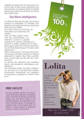 végétale vous parle, dans le même genre, l’or-
tie à la côte. Sa fibre creuse emprisonne l’air
dans le textile : en tordant le vêtement, l’étoffe
devient plus fraîche. Pas de doute, la mode a
bien la fibre écolo.

       Des fibres intelligentes
Un vêtement doit avoir du style, tout en étant
pratique et confortable. Un véritable chal-
lenge pour les professionnels, loin néanmoins
d’être en panne d’idées.
Si la laine merino est anti-froid, cer-
taines fibres sont désormais anti-
cellulite.
Créés en fibres textiles conte-
nant des biocéramiques, ces
vêtements auraient la capacité
d’atténuer les capitons disgracieux en
stockant la chaleur produite par le corps.
Mieux que le sport et les crèmes amincissan-
tes, les fibres biocéramiques ? à tester, avant
d’approuver !
Mais ce n’est pas tout ! Les travaux de la cher-
cheuse Inga Lyashenko, portant sur l’alliance
polyamide et argent, deux fibres synthéti-
ques, auraient pour but de créer des « texti-
caments ».
En résumé, des vêtements aux nombreux
atouts : anti-transpirants, antifongiques, anti-
bactériens…
Une révolution textile ! Ces fibres intelligen-
tes, de l’anti-UV à l’anti-électricité statique,
conviendront parfaitement aux voyageurs
et baroudeurs, privilégiant le confort avant
tout !                                               Claudie Pierlot
                                                     Villaret
                                                     0039 Italy
                                                     Diplodocus
                                                     Esprit Collection
 FIBRE INSOLITE                                      Des Petits Hauts
                                                     Met
 Un tissu à la fibre optique vous dites ?            XO
 Grâce à des fibres optiques composées               Harriswilson
 à leur extrémité de diodes lumineuses               Denim Studio
 tissées avec des fibres textiles, il est            Taboo
 possible d’obtenir des vêtements lumi-
 neux et de faire passer un message. En              Acquaverde
 quelque sorte, communiquer avec ses                 J.L Fernandez...
 habits ! La fibre optique, le vêtement
 du futur ? L’avenir nous le dira !
                                                          Place des 7 Cantons - PAU
                                                                05 59 27 33 91
                                                                                      17
 