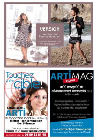 recrute

                                               un(e) chargé(e) de
                                         développement commercial pour
                                                       le Béarn (64)

                                           Vous aimez la publicité - communication ?
                                          Rejoignez la référence des magazines locaux
 Choisissez                              Choisissezd’infos - consommation
                                            (Pau et Béarn)

                                         Bac + 2, dynamique, autonome avec une
                                             solide expérience dans la vente
le magazine local (Pau et Béarn)
   d’infos - consommation
         de référence                             Envoyez-nous votre CV
                                                  + lettre de motivation
     Dans le prochain numéro d’avril :   Email : contact@artiseco.com
Pâques et un dossier spécial Enfance      (mettre en objet: Recrutement ARTIMAG)
Contactez-nous au 05 59 32 81 45
 