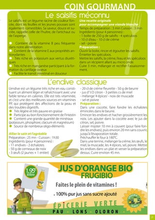 COIN GOUrMAND
                            Le salsifis méconnu
Le salsifis est un légume racine de couleur fon-      Une recette originale
cée, dont les feuilles et les jeunes pousses sont     pour accompagner une viande blanche
également comestibles. Sa saveur, douce et su-        Temps de préparation : 3 min Cuisson : 3 min
crée, rappelle celle de l’huître, de l’artichaut ou   Ingrédients (pour 4 personnes) :
de l’asperge.                                         - 1 boîte de 250 g de salsifis - 4 spéculoos

•     Contient de la vitamine B peu fréquente
                                                      - 10 cl d’eau - 10 cl de crème
                                                      - sel - poivre

•
dans notre alimentation
    Contient de la vitamine E aux propriétés an-
                                                      Préparation :
                                                      Ouvrir la boite, rincer et égoutter les salsifis.

•
tioxydantes
     Très riche en potassium aux vertus diuréti-
                                                      Émietter les spéculoos.
                                                      Mettre les salsifis, la crème, l’eau et les spéculoos

•
ques
    Très riche en manganèse participant à la for-
                                                      dans un récipient allant au micro onde.
                                                      Cuire 3 min, mélanger et rectifier l’assaisonne-

•
mation du cartilage osseux
    Facilite le transit intestinal en douceur
                                                      ment.


                              L’endive classique
L’endive est un légume très riche en eau consti-      - 20 cl de crème fleurette - 50 g de beurre
tuant un aliment léger et rafraîchissant avec une     - jus d’1/2 citron - 3 petites cs de miel
faible teneur en calories. Elle est très vitaminée,   - mélange ‘4 épices’ - noix de muscade
et c’est une des meilleures sources en vitamines      - sel et poivre
PP, qui protègent des affections de la peau et        Préparation :

•
des troubles digestifs.

•   Très légère et très pauvre en graisse
                                                      Dans une cocotte, faire fondre les échalotes
                                                      émincées dans le beurre.

•   Participe au bon fonctionnement de l’intestin
    Contient une grande quantité de minéraux
                                                      Emincer les endives et hacher grossièrement les
                                                      noix. Les ajouter dans la cocotte avec le jus de

•
(potassium, phosphore, clacium et magnésium)
    Source de nombreux oligo-éléments

Allier le sain et l’agréable
                                                      citron, sel, poivre.
                                                      Laisser mijoter 10 mn à couvert (pour faire fon-
                                                      dre les endives), puis environ 20 mn sans couvrir,
                                                      jusqu’à l’évaporation totale.
Préparation : 25 mn - Cuisson : 1h30                  Préchauffer le four à 180°C.
Ingrédients (pour 4 personnes) :                      Dans une terrine, mélanger la crème, les œufs, le
- 11 endives - 2 échalotes                            miel, la muscade, les 4 épices, sel, poivre. Mettre
- 50 g de cerneaux de noix                            les endives dans un plat et verser la préparation
- 3 œufs (2 jaunes + 1 entier)                        dessus. Cuire environ 45 mn.




            1,95€                     JUS D'ORANGE BIO
             lelitre                                   FRUGIBIO
                                    Faites le plein de vitamines !
                                    100% pur jus sans sucre ajouté


                                 PAU             LONS             OLORON
                                                                                                              21
 