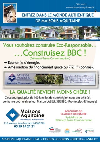 Site web :
                                                                   www.maisons-aquitaine.fr




                                                                                      *

                                                                           *




 C’est pourquoi, plus de 100 familles de notre région nous ont déjà fait                      * Prêt à Taux Zéro Plus


con ance pour réaliser leur Maison LABELLISÉE BBC. (Promotelec- E nergie)

                                                     Généraliste de
                                                 la Maison Individuelle
                                                     Spécialiste du
                                             Bâtiment Basse Consommation
 116 avenue Jean Mermoz 64000 PAU
        05 59 14 21 21
                                     membre adhérent



                                                              .

MAISONS AQUITAINE : PAU • TARBES • OLORON • ORTHEZ • ANGLET
                                                       Membre Adhérent
 