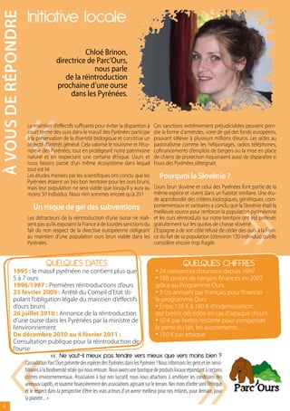 à vOUs DE réPONDrE    Initiative locale
                                                 Chloé Brinon,
                                       directrice de Parc’Ours,
                                                    nous parle
                                          de la réintroduction




                     «
                                       prochaine d’une ourse
                                            dans les Pyrénées.


                      Le maintien d’effectifs suffisants pour éviter la disparition à            Ces sanctions extrêmement préjudiciables peuvent pren-
                      court terme des ours dans le massif des Pyrénées participe                 dre la forme d’amendes, voire de gel des fonds européens,
                      à la préservation de la diversité biologique et constitue un               pouvant s’élever à plusieurs millions d’euros. Les aides au
                      objectif d’intérêt général. Cela valorise le tourisme et l’éco-            pastoralisme comme les héliportages, radios téléphones,
                      nomie des Pyrénées, tout en protégeant notre patrimoine                    cofinancements d’emplois de bergers ou la mise en place
                      naturel et en respectant une certaine éthique. L’ours et                   de chiens de protection risqueraient aussi de disparaître si
                      nous faisons partie d’un même écosystème dans lequel                       l’ours des Pyrénées s’éteignait.




                                                                                                                                             «
                      tout est lié.
                      Les études menées par les scientifiques ont conclu que les                    Pourquoi la slovénie ?
                      Pyrénées étaient un très bon territoire pour les ours bruns,
                      mais leur population ne sera viable que lorsqu’il y aura au                L’ours brun slovène et celui des Pyrénées font partie de la
                      moins 50 individus. Nous n’en sommes encore qu’à 20 !                      même espèce et vivent dans un habitat similaire. Une étu-
                                                                                                 de approfondie des critères biologiques, génétiques, com-
                         Un risque de gel des subventions                                        portementaux et sanitaires a conclu que la Slovénie était la
                                                                                                 meilleure source pour renforcer la population pyrénéenne
                      Les détracteurs de la réintroduction d’une ourse ne réali-                 et les ours réintroduits sur notre territoire ont été prélevés
                      sent pas qu’ils exposent la France à de lourdes sanctions du               gratuitement sur les quotas de chasse slovène.
                      fait du non respect de la directive européenne obligeant                   L’Espagne a de son côté refusé de céder des ours à la Fran-
                      au maintien d’une population ours brun viable dans les                     ce du fait de sa population (d’environ 130 individus) qu’elle
                      Pyrénées.                                                                  considère encore trop fragile.


                                 QUELQUES DATES                                                              QUELQUES CHIFFRES
           1995 : le massif pyrénéen ne contient plus que                                         • 24 naissances d’oursons depuis 1997
           5 à 7 ours                                                                             • 188 postes de bergers financés en 2007
           1996/1997 : Premières réintroductions d’ours                                           grâce au Programme Ours
           23 février 2009 : Arrêté du Conseil d’Etat sti-                                        • 3 cts annuels par Français pour financer
           pulant l’obligation légale du maintien d’effectifs                                     le programme Ours
           d’ours bruns                                                                           • Entre 126 € à 180 € d’indemnisation
           26 juillet 2010 : Annonce de la réintroduction                                         par brebis décédée en cas d’attaque d’ours
                                                                                                  • 50 € par brebis restante pour compenser




       «
           d’une ourse dans les Pyrénées par la ministre de
           l’environnement                                                                        la perte du lait, les avortements…




                                                                                                                          «
           De décembre 2010 au 4 février 2011 :                                                   • 150 € par attaque
           Consultation publique pour la réintroduction de
           l’ourse
                                    « Ne vaut-il mieux pas tendre vers mieux que vers moins bien ?
                     L’association Parc’Ours présente des espèces des Pyrénées dans les Pyrénées ! Nous informons les gens et les sensi-
                     bilisons à la biodiversité vitale qui nous entoure. Nous avons une boutique de produits locaux répondant à certains
                     critères environnementaux. Association à but non lucratif, nous nous attachons à améliorer les conditions des
                     animaux captifs, et soutenir financièrement des associations agissant sur le terrain. Nos mots d’ordre sont l’éthique
                     et le respect dans la perspective d’être les vrais acteurs d’un avenir meilleur pour nos enfants, pour demain, pour
                     la planète... »
   8
 