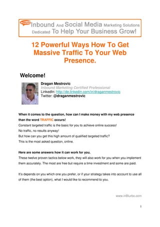 12 Powerful Ways How To Get
          Massive Traffic To Your Web
                   Presence.

 Welcome!
                Dragan Mestrovic
                Inbound Marketing Certified Professional
                LinkedIn: http://de.linkedin.com/in/draganmestrovic
                Twitter: @draganmestrovic




When it comes to the question, how can I make money with my web presence
than the word TRAFFIC occurs!
Constant targeted traffic is the basic for you to achieve online success!
No traffic, no results anyway!
But how can you get this high amount of qualified targeted traffic?
This is the most asked question, online.


Here are some answers how it can work for you.
These twelve proven tactics below work, they will also work for you when you implement
them accurately. The most are free but require a time investment and some are paid.


It’s depends on you which one you prefer, or if your strategy takes into account to use all
of them (the best option), what I would like to recommend to you.




                                                                        www.inBlurbs.com


                                                                                         1
 