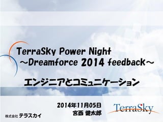 TerraSky Power Night ～Dreamforce 2014 feedback～ 
2014年11月05日 
宮西 健太郎 
エンジニアとコミュニケーション  