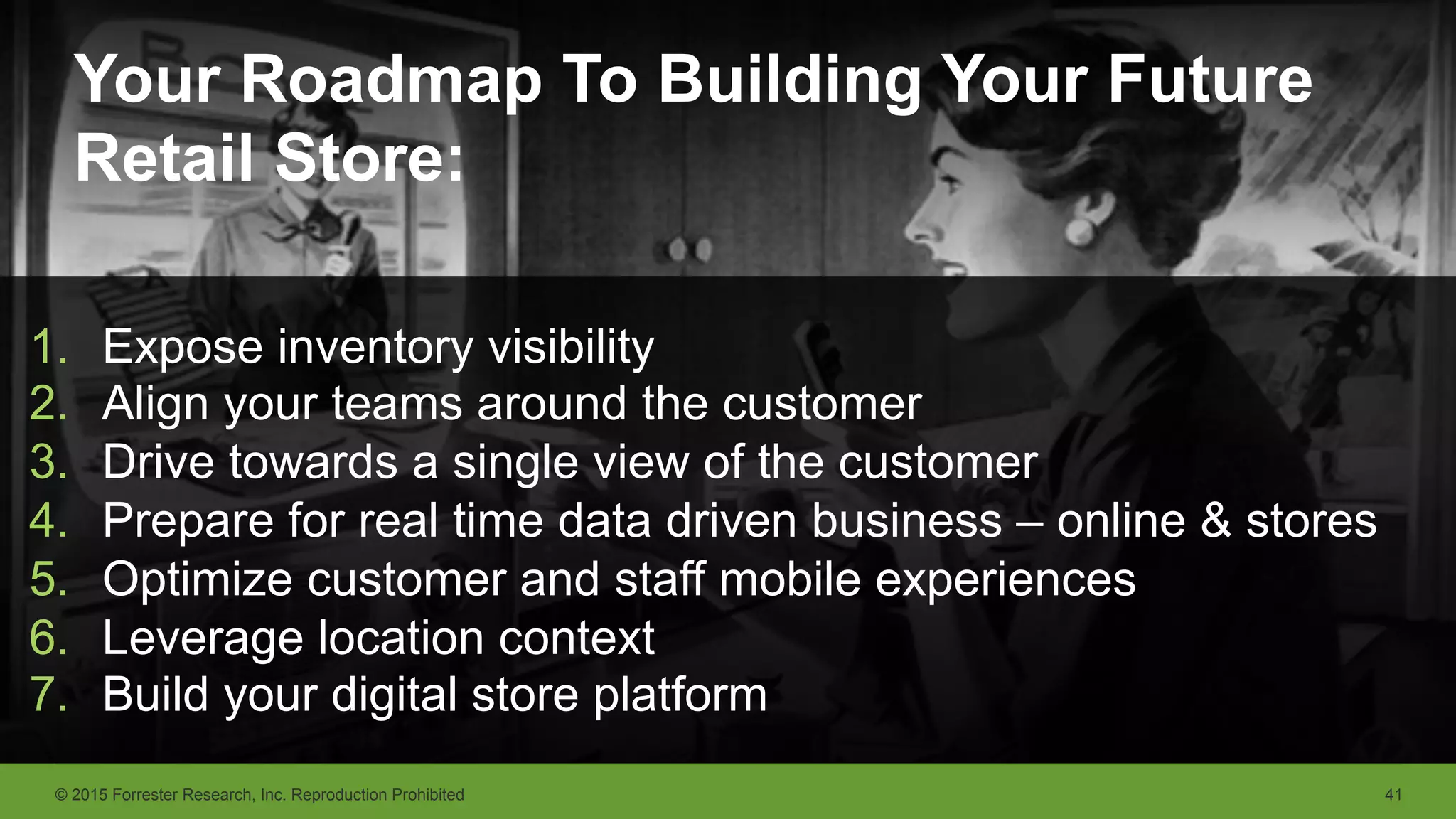 © 2015 Forrester Research, Inc. Reproduction Prohibited 41
Your Roadmap To Building Your Future
Retail Store:
1.  Expose inventory visibility
2.  Align your teams around the customer
3.  Drive towards a single view of the customer
4.  Prepare for real time data driven business – online & stores
5.  Optimize customer and staff mobile experiences
6.  Leverage location context
7.  Build your digital store platform
 