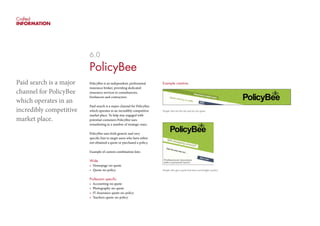 Crafted
INFORMATION
6.0
PolicyBee
PolicyBee is an independent, professional
insurance broker, providing dedicated
insurance services to consultancies,
freelancers and contractors.
Paid search is a major channel for PolicyBee
which operates in an incredibly competitive
market place. To help stay engaged with
potential costumers PolicyBee uses
remarketing in a number of strategic ways.
PolicyBee uses both generic and very
specific lists to target users who have either
not obtained a quote or purchased a policy.
Example of custom combination lists:
Wide
•	 Homepage-no-quote
•	 Quote-no-policy
Profession specific
•	 Accounting-no quote
•	 Photography-no-quote
•	 IT-Insurance-quote-no-policy
•	 Teachers-quote-no-policy
Example creative:
People who hit the site and do not quote
People who get a quote but have not bought a policy
Paid search is a major
channel for PolicyBee
which operates in an
incredibly competitive
market place.
 