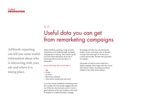 Crafted
INFORMATION
8.0
Useful data you can get
from remarketing campaigns
Within AdWords-reporting a range of useful
information can be pulled through any display
campaign that is running. These reports can tell
you some useful information about who is
interacting with your ads and where it is
taking place.
Some of the data that can be seen is:
•	 Age
•	 Gender
•	 Locations
•	 Placements (websites)
•	 Time reports (month,week, day, hour)
As we have already established, remarketing serves
ads to people who have already engaged with your
site. If they do come back and convert it can be a
good indication of the type of audience that could
be targeted in a traditional display campaign.
By looking at this data you may find that the
majoity of your conversions come on Monday
evenings from males aged 25-30 who live in
London and use eBay, YouTube and Autotrader,
for example.
This profile can then be used to build out a
display campaign which targets only this criteria,
with relevant creative, increasing your Brand
visibility to the whole of this audience.
AdWords-reporting
can tell you some useful
information about who
is interacting with your
ads and where it is
taking place.
 