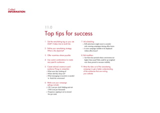 Crafted
INFORMATION
11.0
Top tips for success
1. Get the remarketing tag on your site 		
	 ASAP. It takes time to build lists
2. Define your remarketing strategy.
	 What is the objective?
3. Offer incentives where possible
4. Use custom combinations to create
	 very specific audiences
5. Create tailored creative to each
audience.Things to remember:
	 • What were they looking at?
	 • Where did they drop out?
	 • What messaging or incentive is needed
	 to finish the conversion?
6. Make sure your campaign
	 settings include:
	 •  CPC (cost per click) bidding and not
	 CPM (cost per thousand)
	 •  Frequency capping is set to around
	 five per week
7. Ad scheduling
	 •  B2B advertisers might want to consider
	 only running campaigns during office hours
	 •  Is your campaign suitable to be displayed 	
	 within office hours?
8. Bid modifiers
	 •  Are there key periods where conversions are 	
	 higher than usual? Bids could be up weighted 	
	 over these period to increase visibility
9. Mine the data out of the remarketing 	
	 campaign to get a better understanding
	 of the audiences that are visiting
	 your website
 