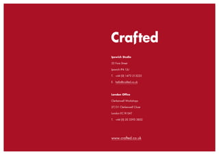 Crafted
INFORMATION
Ipswich Studio
32 Fore Street
Ipswich IP4 1JU
T.	 +44 (0) 1473 213222
E.	 hello@crafted.co.uk
London Office
Clerkenwell Workshops
27/31 Clerkenwell Close
London EC1R 0AT
T.	 +44 (0) 20 3393 3852
www.crafted.co.uk
 