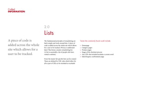 Crafted
INFORMATION
2.0
Lists
The fundamental principles of remarketing are
fairly simple and work around lists. A piece of
code is added across the whole site which allows
for a user to be tracked. (Privacy is addressed
later) This forms a master remarketing list.
(A list is essentially a list of people who have
visited a website).
From the master list specific lists can be created.
These are defined by URL rules which allow for
all or part of URLs to be included or excluded.
Some lists commonly found could include:
•	 Homepage
•	 Category pages
•	 Product pages
•	 Stages of the checkout process
•	 Any URL that includes/excludes a certain word
•	 Sales/Enquiry confirmation page
A piece of code is
added across the whole
site which allows for a
user to be tracked.
 