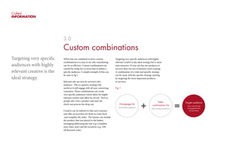 Crafted
INFORMATION
3.0
Custom combinations
When lists are combined to form custom
combinations it is easy to see why remarketing
can be so effective. Custom combinations are
created by using two or more lists to define a
specific audience. A simple example of this can
be seen in fig 1.
Relevant ads can now be served to this
audience. This is a generic strategy, but
useful as it will engage with all non-converting
costumers. These combinations can create
very specific audiences which allow for highly
relevant creative and offers be served. Such as
people who view a product and start the
check-out process but drop out.
Creative can be tailored to that user’s journey
and offer an incentive for them to come back
and complete the order. The banner can include
the product that was placed in the basket,
messaging addressing the exit (e.g. Complete
your order now) and the incentive (e.g. 10%
off discount code).
Targeting very specific audiences with highly
relevant creative is the ideal strategy but is more
time intensive. If your site has ten products or
services then ten sets of banners need creating.
A combination of a wide and specific strategy
can be used, with the specific strategy starting
by targeting the most important products
or services.
Fig 1.
Targeting very specific
audiences with highly
relevant creative is the
ideal strategy.
Homepage list
Any of these audiences
Sales
confirmation list
None of these audiences
Target audience
Users who hit the
hompagebut did
not purchase
 