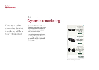 Crafted
INFORMATION
4.0
Dynamic remarketing
Dynamic remarketing is one of the recent
developments in AdWords. It links up with
your Google Shopping Feed, allowing for
products which have been viewed to be
pulled directly into a banner.
If you are an online retailer then dynamic
remarketing will be a highly effective tool
to use. The tag is slightly different though
and parameters will need to be set across
all product pages.
If you are an online
retailer then dynamic
remarketing will be a
highly effective tool.
Dynamic remarketing banner example.
 