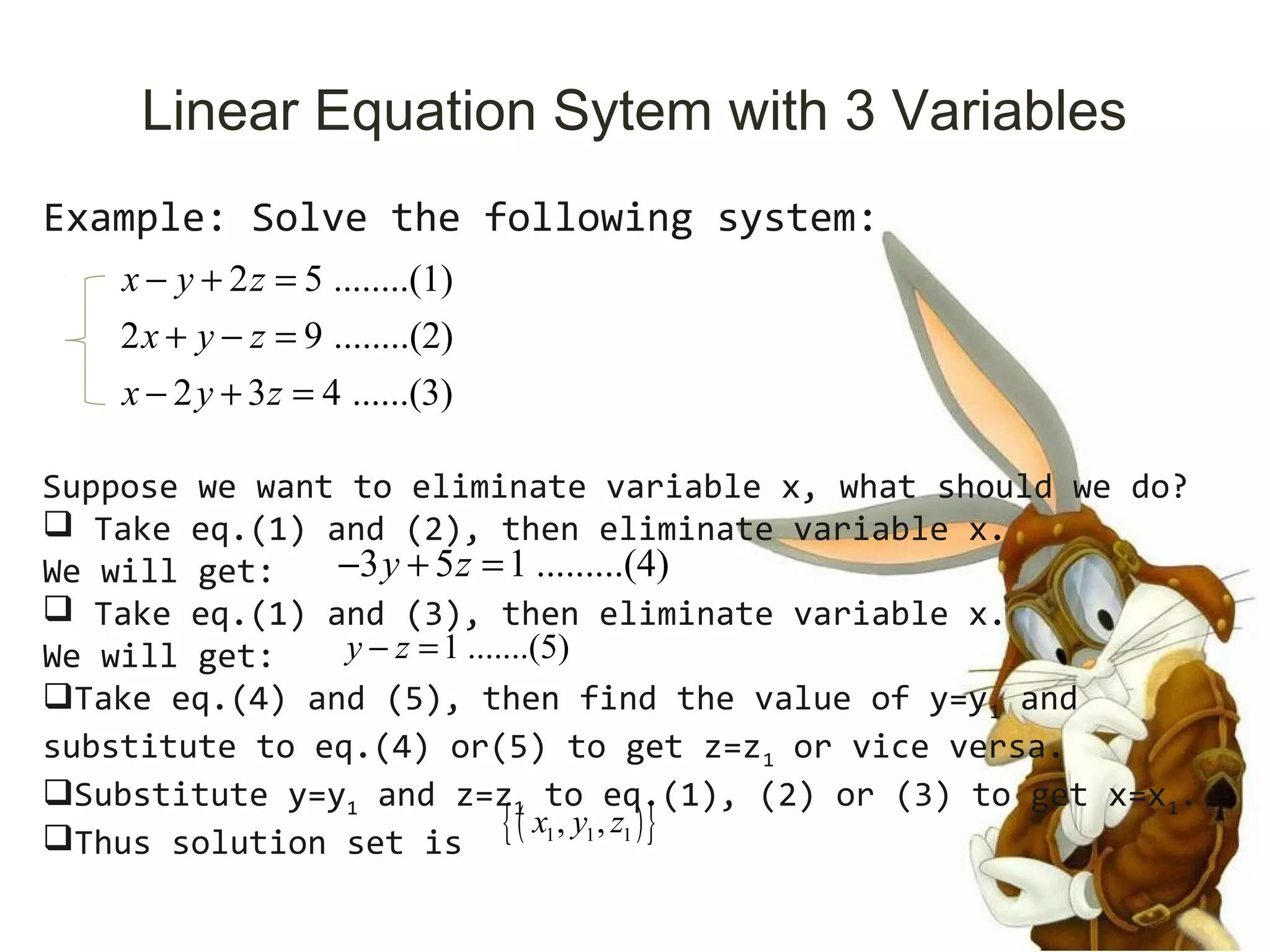 Linear Equation Sytem with 3 Variables
Example: Solve the following system:
2 5 ........(1)
2 9 ........(2)
2 3 4 ......(3)
x y z
x y z
x y z
− + =
+ − =
− + =
Suppose we want to eliminate variable x, what should we do?
 Take eq.(1) and (2), then eliminate variable x.
We will get:
 Take eq.(1) and (3), then eliminate variable x.
We will get:
Take eq.(4) and (5), then find the value of y=y1 and
substitute to eq.(4) or(5) to get z=z1 or vice versa.
Substitute y=y1 and z=z1 to eq.(1), (2) or (3) to get x=x1.
Thus solution set is
3 5 1 .........(4)y z− + =
1 .......(5)y z− =
( ){ }1 1 1, ,x y z
 