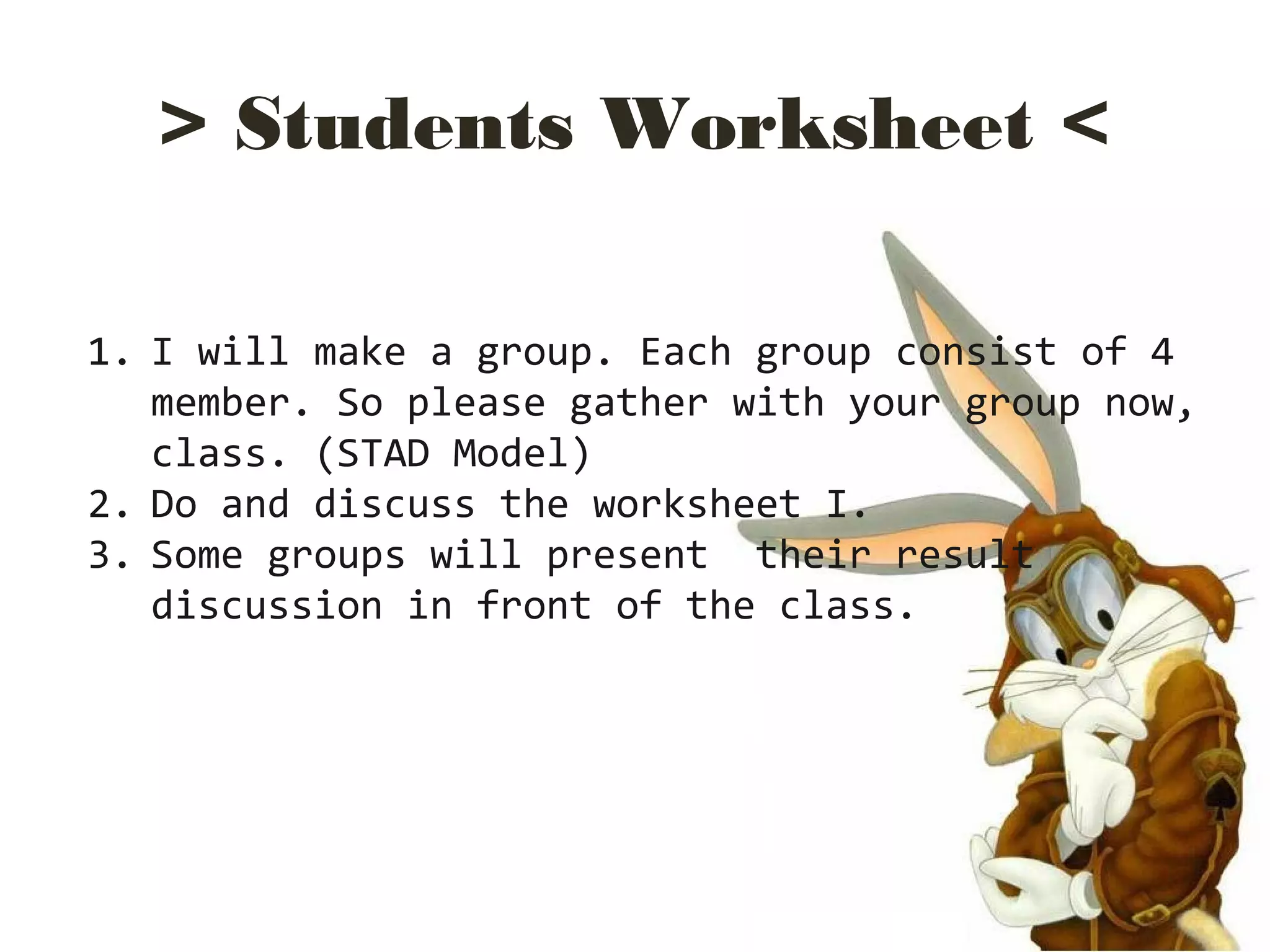 > Students Worksheet <
1. I will make a group. Each group consist of 4
member. So please gather with your group now,
class. (STAD Model)
2. Do and discuss the worksheet I.
3. Some groups will present their result
discussion in front of the class.
 