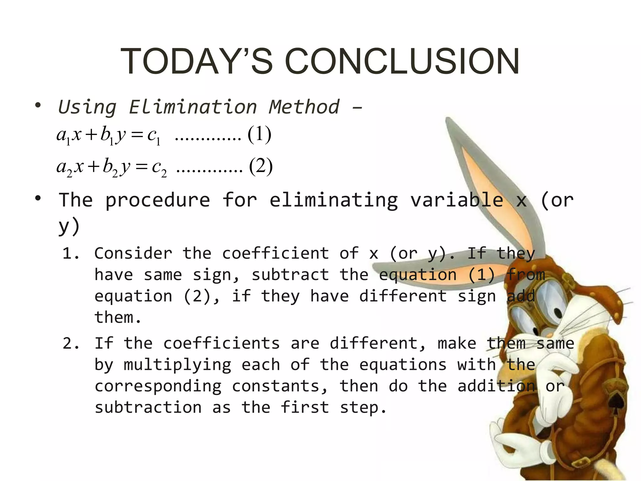 TODAY’S CONCLUSION
• Using Elimination Method –
• The procedure for eliminating variable x (or
y)
1. Consider the coefficient of x (or y). If they
have same sign, subtract the equation (1) from
equation (2), if they have different sign add
them.
2. If the coefficients are different, make them same
by multiplying each of the equations with the
corresponding constants, then do the addition or
subtraction as the first step.
1 1 1
2 2 2
............. (1)
............. (2)
a x b y c
a x b y c
+ =
+ =
 