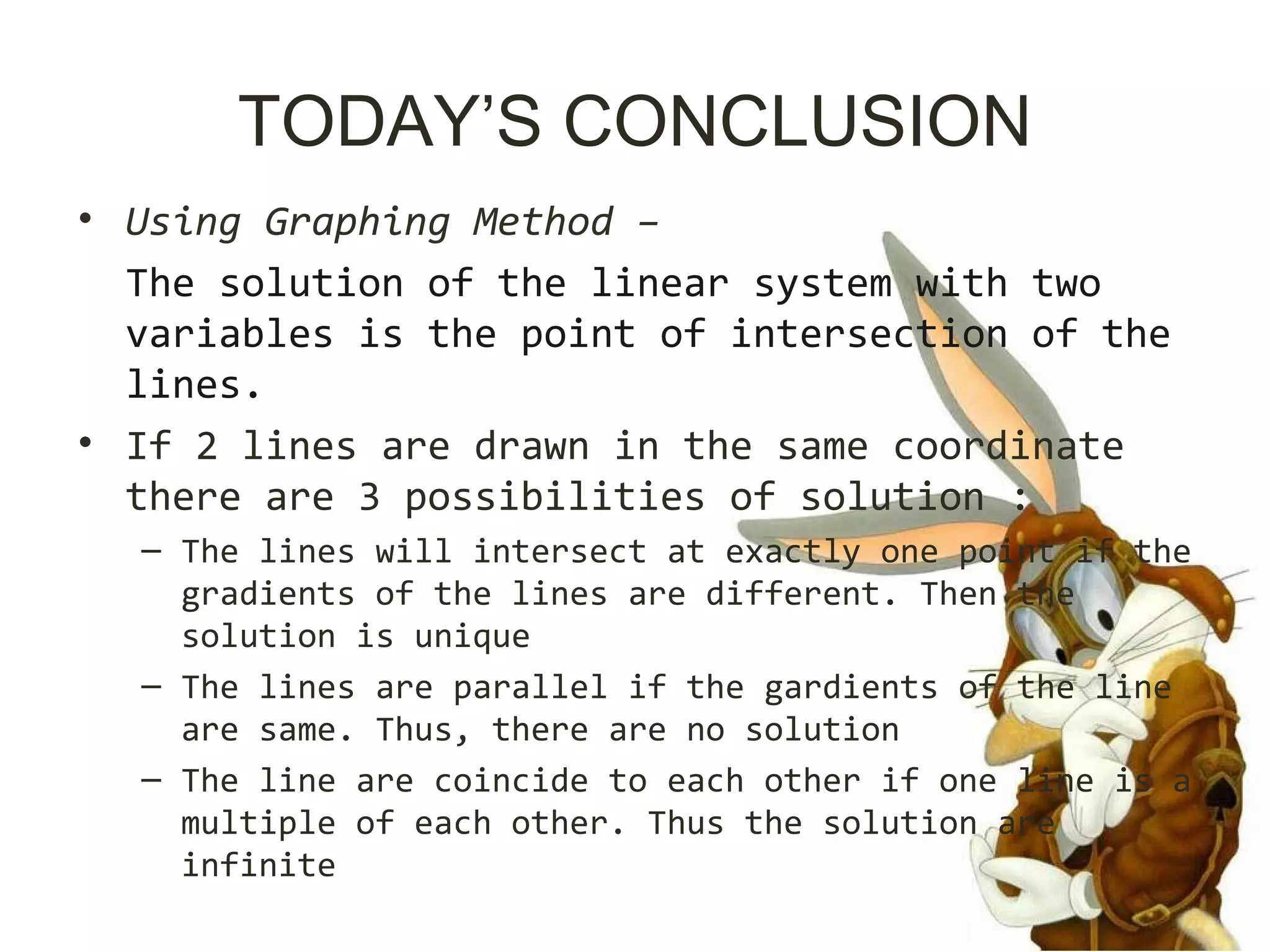 TODAY’S CONCLUSION
• Using Graphing Method –
The solution of the linear system with two
variables is the point of intersection of the
lines.
• If 2 lines are drawn in the same coordinate
there are 3 possibilities of solution :
– The lines will intersect at exactly one point if the
gradients of the lines are different. Then the
solution is unique
– The lines are parallel if the gardients of the line
are same. Thus, there are no solution
– The line are coincide to each other if one line is a
multiple of each other. Thus the solution are
infinite
 