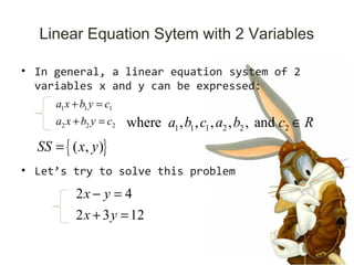 Linear Equation Sytem with 2 Variables
• In general, a linear equation system of 2
variables x and y can be expressed:
• Let’s try to solve this problem
1 1 1
2 2 2
a x b y c
a x b y c
+ =
+ =
1 1 1 2 2 2where , , , , , anda b c a b c R∈
2 4
2 3 12
x y
x y
− =
+ =
{ }( , )SS x y=
 