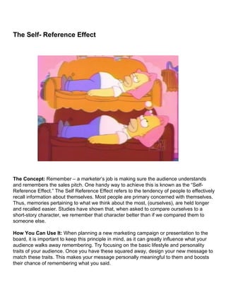 The Self- Reference Effect                                                                                                                                                                                                                                                                                                               The Concept:  Remember – a marketer’s job is making sure the audience understands and remembers the sales pitch. One handy way to achieve this is known as the “Self-Reference Effect.” The Self Reference Effect refers to the tendency of people to effectively recall information about themselves. Most people are primary concerned with themselves. Thus, memories pertaining to what we think about the most, (ourselves), are held longer and recalled easier. Studies have shown that, when asked to compare ourselves to a short-story character, we remember that character better than if we compared them to someone else. How You Can Use It:  When planning a new marketing campaign or presentation to the board, it is important to keep this principle in mind, as it can greatly influence what your audience walks away remembering. Try focusing on the basic lifestyle and personality traits of your audience. Once you have these squared away, design your new message to match these traits. This makes your message personally meaningful to them and boosts their chance of remembering what you said. 