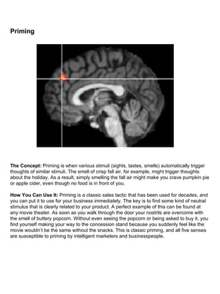 Priming                                                                                                                                                                                                                                                                                                              The Concept:  Priming is when various stimuli (sights, tastes, smells) automatically trigger thoughts of similar stimuli. The smell of crisp fall air, for example, might trigger thoughts about the holiday. As a result, simply smelling the fall air might make you crave pumpkin pie or apple cider, even though no food is in front of you. How You Can Use It:  Priming is a classic sales tactic that has been used for decades, and you can put it to use for your business immediately. The key is to find some kind of neutral stimulus that is clearly related to your product. A perfect example of this can be found at any movie theater. As soon as you walk through the door your nostrils are overcome with the smell of buttery popcorn. Without even seeing the popcorn or being asked to buy it, you find yourself making your way to the concession stand because you suddenly feel like the movie wouldn’t be the same without the snacks. This is classic priming, and all five senses are susceptible to priming by intelligent marketers and businesspeople. 