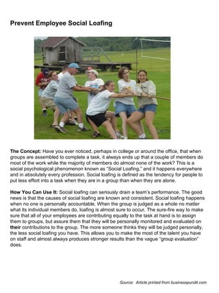 Prevent Employee Social Loafing                                                                                                                                                                                                                                                                                                               The Concept:  Have you ever noticed, perhaps in college or around the office, that when groups are assembled to complete a task, it always ends up that a couple of members do most of the work while the majority of members do almost none of the work? This is a social psychological phenomenon known as “Social Loafing,” and it happens everywhere and in absolutely every profession. Social loafing is defined as the tendency for people to put less effort into a task when they are in a group than when they are alone. How You Can Use It:  Social loafing can seriously drain a team’s performance. The good news is that the causes of social loafing are known and consistent. Social loafing happens when no one is personally accountable. When the group is judged as a whole no matter what its individual members do, loafing is almost sure to occur. The sure-fire way to make sure that all of your employees are contributing equally to the task at hand is to assign them to groups, but assure them that they will be personally monitored and evaluated on  their  contributions to the group. The more someone thinks they will be judged personally, the less social loafing you have. This allows you to make the most of the talent you have on staff and almost always produces stronger results than the vague “group evaluation” does. Source:  Article printed from businesspundit.com 