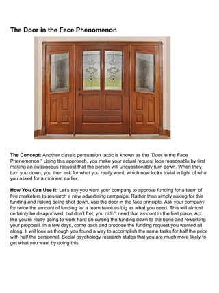 The Door in the Face Phenomenon                                                                                                                                                                                                                                                                                                                                                   The Concept:  Another classic persuasion tactic is known as the “Door in the Face Phenomenon.” Using this approach, you make your actual request look reasonable by first making an outrageous request that the person will unquestionably turn down. When they turn you down, you then ask for what you  really  want, which now looks trivial in light of what you asked for a moment earlier. How You Can Use It:  Let’s say you want your company to approve funding for a team of five marketers to research a new advertising campaign. Rather than simply asking for this funding and risking being shot down, use the door in the face principle. Ask your company for twice the amount of funding for a team twice as big as what you need. This will almost certainly be disapproved, but don’t fret; you didn’t need that amount in the first place. Act like you’re really going to work hard on cutting the funding down to the bone and reworking your proposal. In a few days, come back and propose the funding request you wanted all along. It will look as though you found a way to accomplish the same tasks for half the price with half the personnel. Social psychology research states that you are much more likely to get what you want by doing this. 