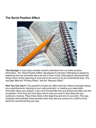 The Serial Position Effect                                                                                                                                                                                                                                                                                                                                                    The Concept:  A truly sharp marketer should understand how our brains process information. The “Serial Position Effect” (developed by Hermann Ebbinghaus) assists by explaining how we remember items we see or hear in lists. Ebbunghaus discovered that things shown at the  beginning  of a list and at the  end  of a list are remembered best. This was later titled the “Primacy Effect,” and the “Recency Effect.” How You Can Use It:  This powerful concept can affect what the millions of people seeing your advertisements, listening to your radio promotion, or reading your sales letter, remember about your product. If you have five benefits that your product provides over the competition, think long and hard about which ones you want to stick deep into your audience’s memory. Place those items at the beginning and end of your pitch. This way, prospects will remember these benefits when they see your product on a shelf or think about the commercial they just saw. 