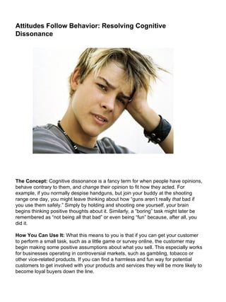 Attitudes Follow Behavior: Resolving Cognitive Dissonance                                                                                                                                                                                                                                                                                                              The Concept:  Cognitive dissonance is a fancy term for when people have opinions, behave contrary to them, and  change  their opinion to fit how they acted. For example, if you normally despise handguns, but join your buddy at the shooting range one day, you might leave thinking about how “guns aren’t really  that  bad if you use them safely.” Simply by holding and shooting one yourself, your brain begins thinking positive thoughts about it. Similarly, a “boring” task might later be remembered as “not being all that bad” or even being “fun” because, after all, you did it. How You Can Use It:  What this means to you is that if you can get your customer to perform a small task, such as a little game or survey online, the customer may begin making some positive assumptions about what you sell. This especially works for businesses operating in controversial markets, such as gambling, tobacco or other vice-related products. If you can find a harmless and fun way for potential customers to get involved with your products and services they will be more likely to become loyal buyers down the line. 