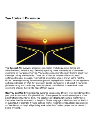 Two Routes to Persuasion                                                                                                                                                                                                                                                                                                                                                   The Concept:  Not everyone processes information (including product demos and advertisements) the same way. Generally speaking, there are two types of audiences, depending on your product/service. Your audience is either attentively thinking about your message, or they are distracted. These two audiences take two different routes to understanding your message. The involved group takes what is known as the “Central Route,” meaning that they focus on what you are saying closely, develop counterarguments and respond based on what they eventually decide your product is all about. If your ad or pitch was strong and convincing, these people will probably buy. If it was weak or not convincing enough, there’s little hope of them buying. How You Can Use It:  The distracted audience takes a very different route to understanding your pitch known as the “Peripheral Route.” These people focus on irrelevant parts of the pitch that randomly interest them. The speaker’s good looks, for example might interest them more than the information in the pitch. Simple language is also important for this kind of audience. For example, if you’re selling a market research service, classic adages such as “look before you leap” will probably work better than “perform proper market research before investing.” 