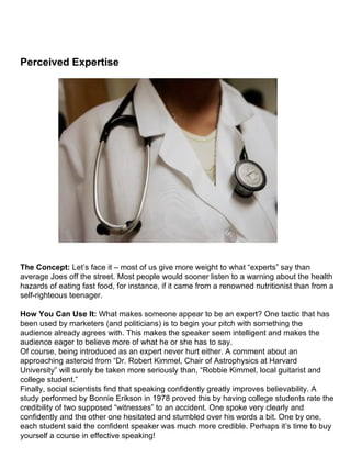 Perceived Expertise                                                                                                                                                                                                                                                                                                               The Concept:  Let’s face it – most of us give more weight to what “experts” say than average Joes off the street. Most people would sooner listen to a warning about the health hazards of eating fast food, for instance, if it came from a renowned nutritionist than from a self-righteous teenager. How You Can Use It:  What makes someone appear to be an expert? One tactic that has been used by marketers (and politicians) is to begin your pitch with something the audience already agrees with. This makes the speaker seem intelligent and makes the audience eager to believe more of what he or she has to say. Of course, being introduced as an expert never hurt either. A comment about an approaching asteroid from “Dr. Robert Kimmel, Chair of Astrophysics at Harvard University” will surely be taken more seriously than, “Robbie Kimmel, local guitarist and college student.” Finally, social scientists find that speaking confidently greatly improves believability. A study performed by Bonnie Erikson in 1978 proved this by having college students rate the credibility of two supposed “witnesses” to an accident. One spoke very clearly and confidently and the other one hesitated and stumbled over his words a bit. One by one, each student said the confident speaker was much more credible. Perhaps it’s time to buy yourself a course in effective speaking! 