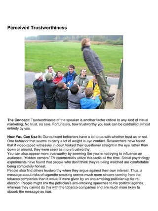 Perceived Trustworthiness                                                                                                                                                                                                                                                                                                               The Concept:  Trustworthiness of the speaker is another factor critical to any kind of visual marketing. No trust, no sale. Fortunately, how trustworthy you look can be controlled almost entirely by you. How You Can Use It:  Our outward behaviors have a lot to do with whether trust us or not. One behavior that seems to carry a lot of weight is eye contact. Researchers have found that if video-taped witnesses in court looked their questioner straight in the eye rather than down or around, they were seen as more trustworthy. You can also appear more trustworthy by seeming like you’re not trying to influence an audience. “Hidden camera” TV commercials utilize this tactic all the time. Social psychology experiments have found that people who don’t think they’re being watched are comfortable being completely honest. People also find others trustworthy when they argue against their own interest. Thus, a message about risks of cigarette smoking seems much more sincere coming from the tobacco companies than it would if were given by an anti-smoking politician up for re-election. People might link the politician’s anti-smoking speeches to his political agenda, whereas they cannot do this with the tobacco companies and are much more likely to absorb the message as true. 