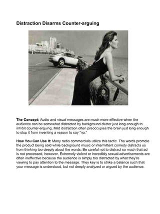 Distraction Disarms Counter-arguing                                                                                                                                                                                                                                                                                                                                                   The Concept:  Audio and visual messages are much more effective when the audience can be somewhat distracted by background clutter just long enough to inhibit counter-arguing. Mild distraction often preoccupies the brain just long enough to stop it from inventing a reason to say “no.” How You Can Use It:  Many radio commercials utilize this tactic. The words promote the product being sold while background music or intermittent comedy distracts us from thinking too deeply about the words. Be careful not to distract so much that ad is not processed, however. Extremely violent or incredibly sexual advertisements are often ineffective because the audience is simply too distracted by what they’re viewing to pay attention to the message. They key is to strike a balance such that your message is understood, but not deeply analyzed or argued by the audience. 