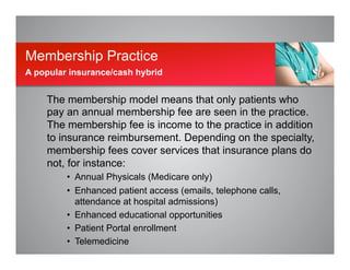 The membership model means that only patients who
pay an annual membership fee are seen in the practice.
The membership fee is income to the practice in addition
to insurance reimbursement. Depending on the specialty,
membership fees cover services that insurance plans do
not, for instance:
•  Annual Physicals (Medicare only)
•  Enhanced patient access (emails, telephone calls,
attendance at hospital admissions)
•  Enhanced educational opportunities
•  Patient Portal enrollment
•  Telemedicine
Membership Practice
A popular insurance/cash hybrid
 