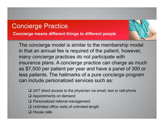 The concierge model is similar to the membership model
in that an annual fee is required of the patient, however,
many concierge practices do not participate with
insurance plans. A concierge practice can charge as much
as $7,500 per patient per year and have a panel of 300 or
less patients. The hallmarks of a pure concierge program
can include personalized services such as:
q  24/7 direct access to the physician via email, text or cell phone
q  Appointments on demand
q  Personalized referral management
q  Unlimited office visits of unlimited length
q  House calls
Concierge Practice
Concierge means different things to different people
 