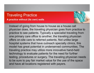 Instead of going from house to house as a house call
physician does, the traveling physician goes from practice to
practice to see patients. Typically a specialist traveling from
one primary care office to another, the traveling physician
offers on-site care to referred patients. Not unlike large
hospital systems that have outreach specialty clinics, this
model has great potential in underserved communities. The
traveling practice may utilize more innovative hand-held
technology to evaluate patients for the need for further
testing, procedures or surgery. The traveling physician needs
to be sure to pay fair market value for the use of the space
and have all locations registered with payers.
Traveling Practice
A practice without (its own) walls
 